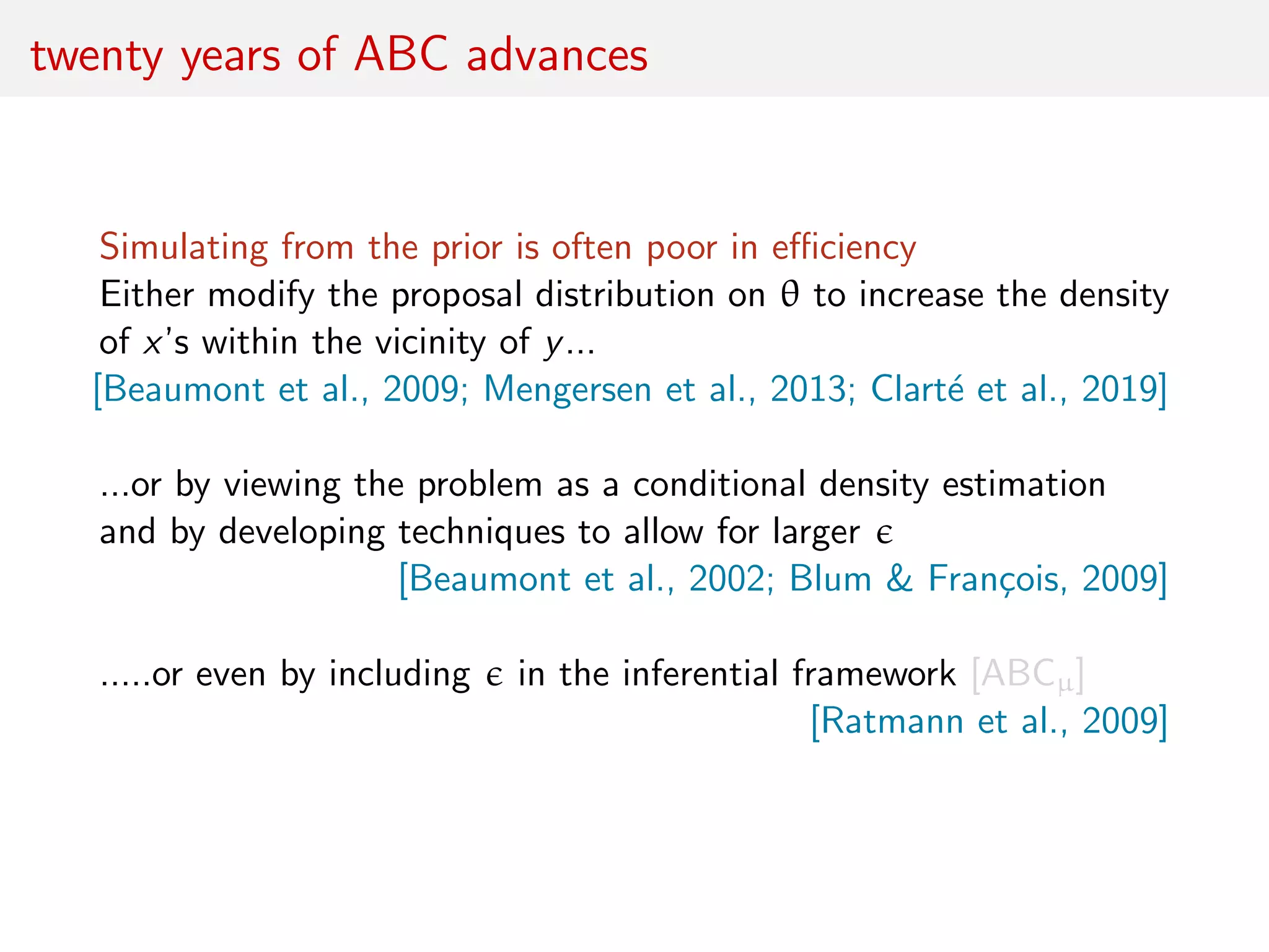 twenty years of ABC advances
Simulating from the prior is often poor in eﬃciency
Either modify the proposal distribution on θ to increase the density
of x’s within the vicinity of y...
[Beaumont et al., 2009; Mengersen et al., 2013; Clart´e et al., 2019]
...or by viewing the problem as a conditional density estimation
and by developing techniques to allow for larger
[Beaumont et al., 2002; Blum & Fran¸cois, 2009]
.....or even by including in the inferential framework [ABCµ]
[Ratmann et al., 2009]
 