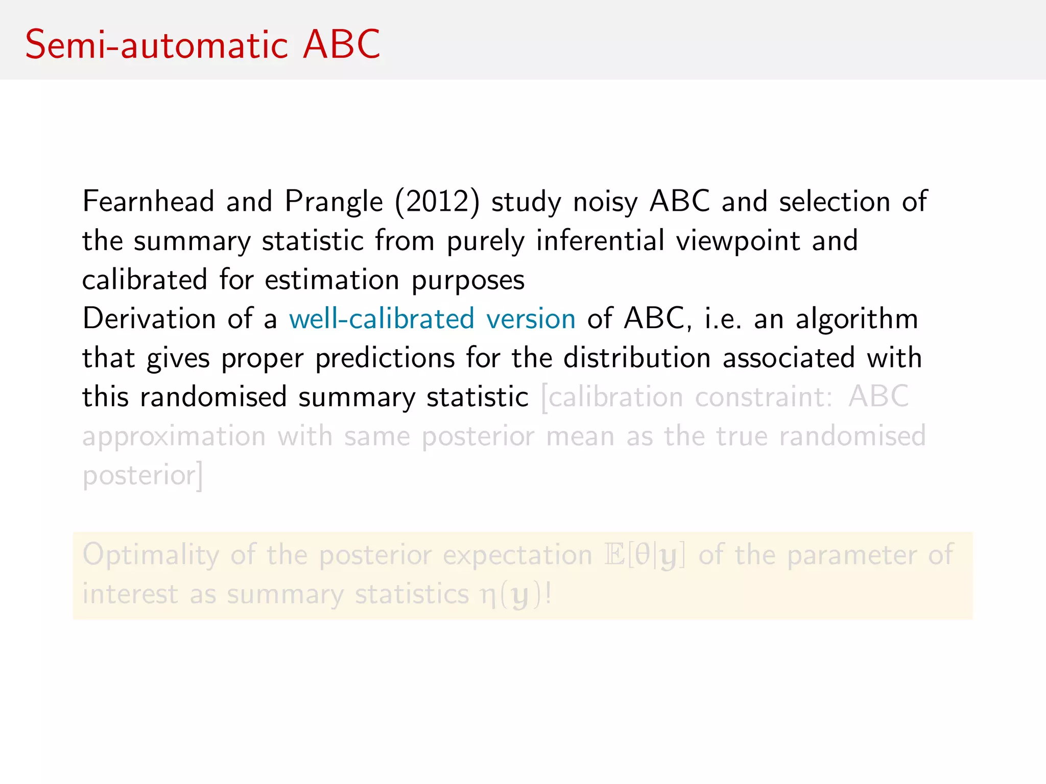 Semi-automatic ABC
Fearnhead and Prangle (2012) study noisy ABC and selection of
the summary statistic from purely inferential viewpoint and
calibrated for estimation purposes
Derivation of a well-calibrated version of ABC, i.e. an algorithm
that gives proper predictions for the distribution associated with
this randomised summary statistic [calibration constraint: ABC
approximation with same posterior mean as the true randomised
posterior]
Optimality of the posterior expectation E[θ|y] of the parameter of
interest as summary statistics η(y)!
 