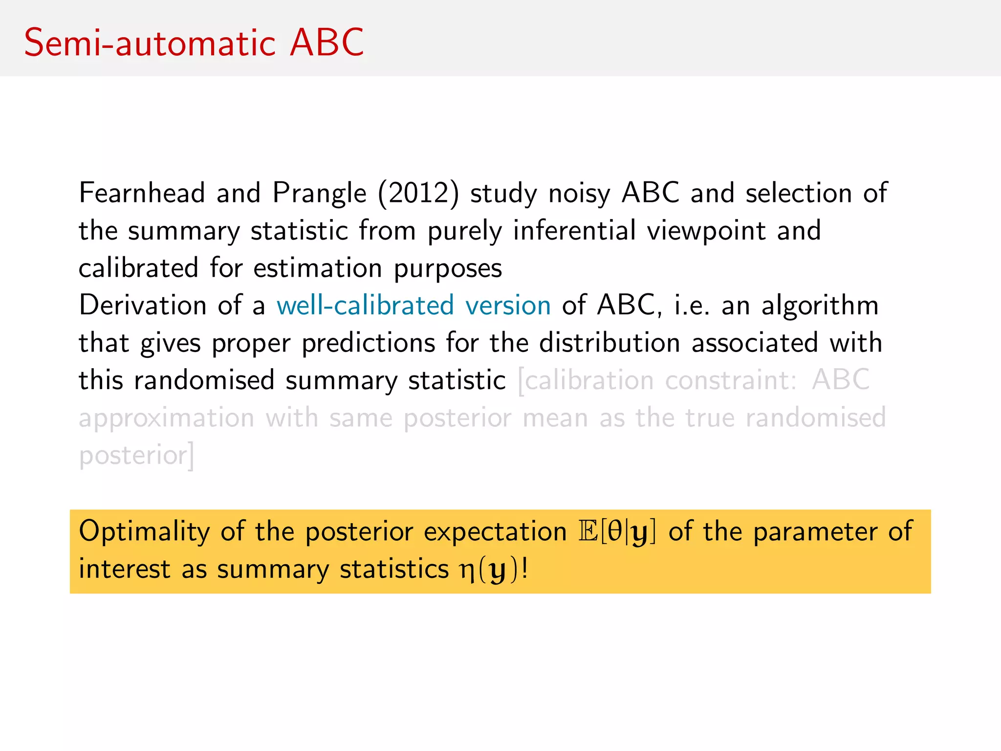 Semi-automatic ABC
Fearnhead and Prangle (2012) study noisy ABC and selection of
the summary statistic from purely inferential viewpoint and
calibrated for estimation purposes
Derivation of a well-calibrated version of ABC, i.e. an algorithm
that gives proper predictions for the distribution associated with
this randomised summary statistic [calibration constraint: ABC
approximation with same posterior mean as the true randomised
posterior]
Optimality of the posterior expectation E[θ|y] of the parameter of
interest as summary statistics η(y)!
 