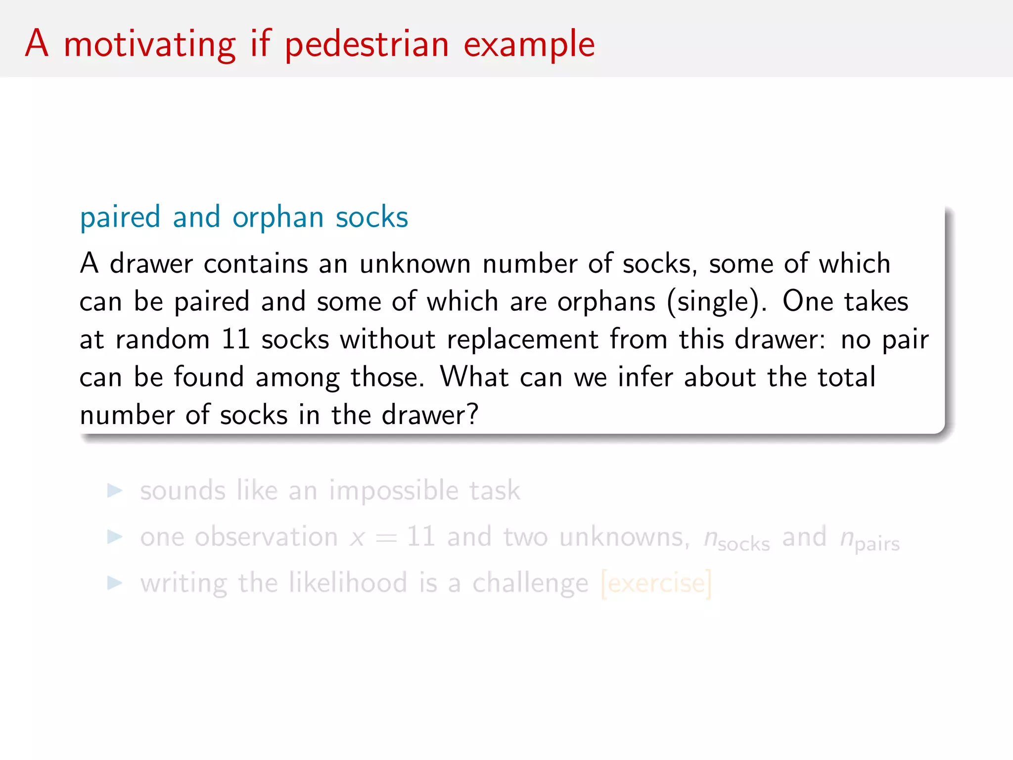 A motivating if pedestrian example
paired and orphan socks
A drawer contains an unknown number of socks, some of which
can be paired and some of which are orphans (single). One takes
at random 11 socks without replacement from this drawer: no pair
can be found among those. What can we infer about the total
number of socks in the drawer?
sounds like an impossible task
one observation x = 11 and two unknowns, nsocks and npairs
writing the likelihood is a challenge [exercise]
 