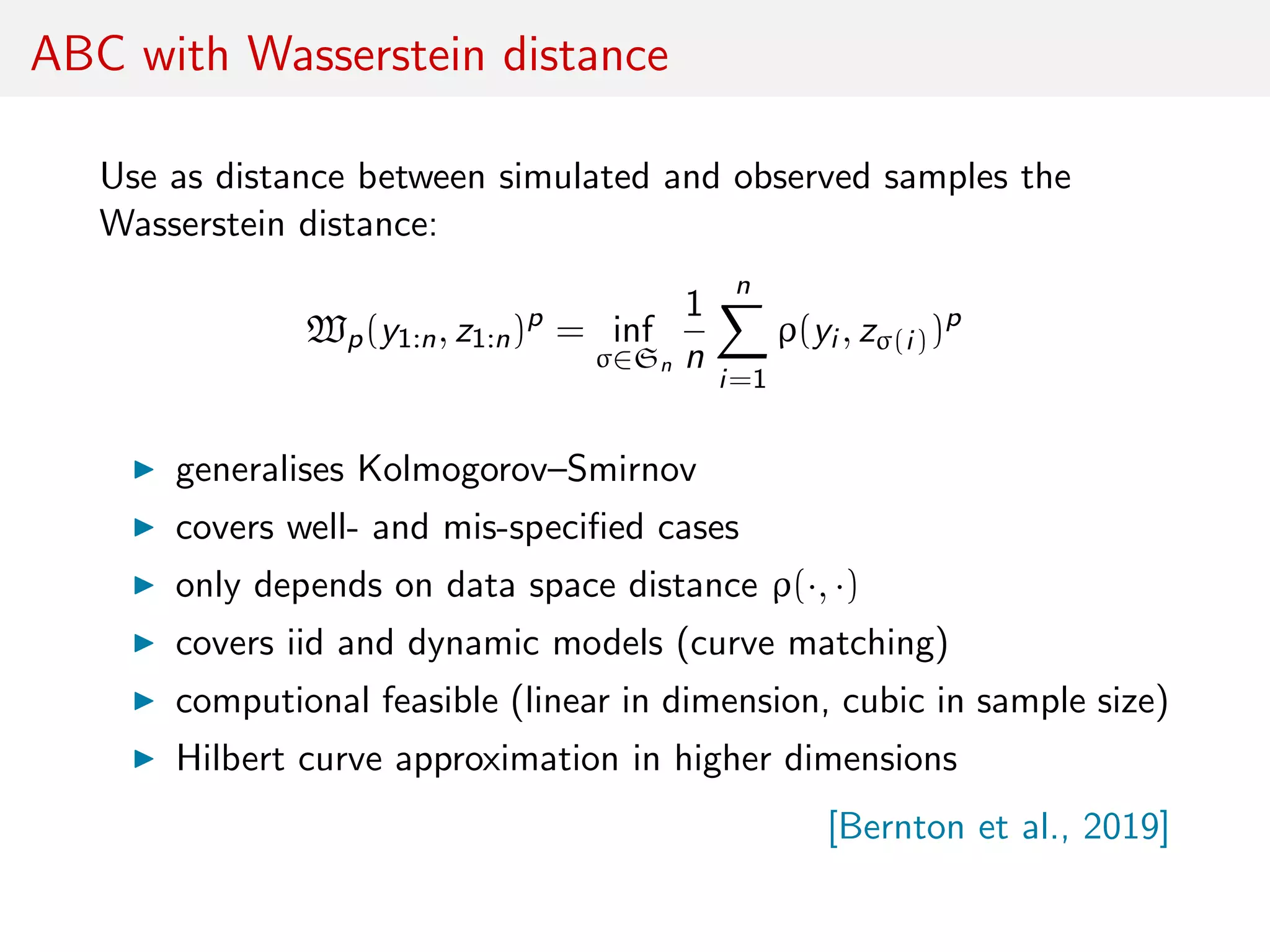 ABC with Wasserstein distance
Use as distance between simulated and observed samples the
Wasserstein distance:
Wp(y1:n, z1:n)p
= inf
σ∈Sn
1
n
n
i=1
ρ(yi , zσ(i))p
generalises Kolmogorov–Smirnov
covers well- and mis-speciﬁed cases
only depends on data space distance ρ(·, ·)
covers iid and dynamic models (curve matching)
computional feasible (linear in dimension, cubic in sample size)
Hilbert curve approximation in higher dimensions
[Bernton et al., 2019]
 