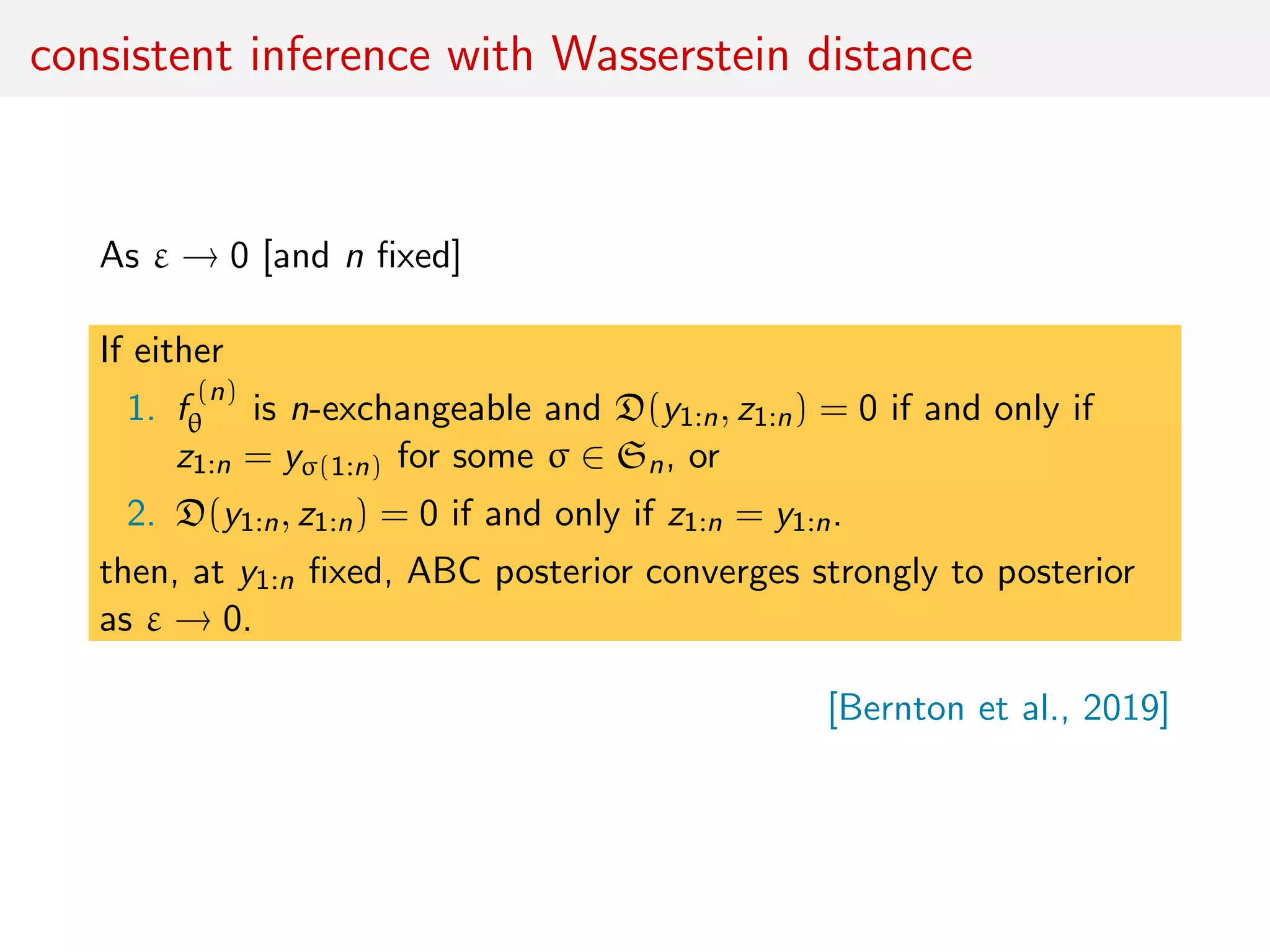 consistent inference with Wasserstein distance
As ε → 0 [and n ﬁxed]
If either
1. f
(n)
θ is n-exchangeable and D(y1:n, z1:n) = 0 if and only if
z1:n = yσ(1:n) for some σ ∈ Sn, or
2. D(y1:n, z1:n) = 0 if and only if z1:n = y1:n.
then, at y1:n ﬁxed, ABC posterior converges strongly to posterior
as ε → 0.
[Bernton et al., 2019]
 