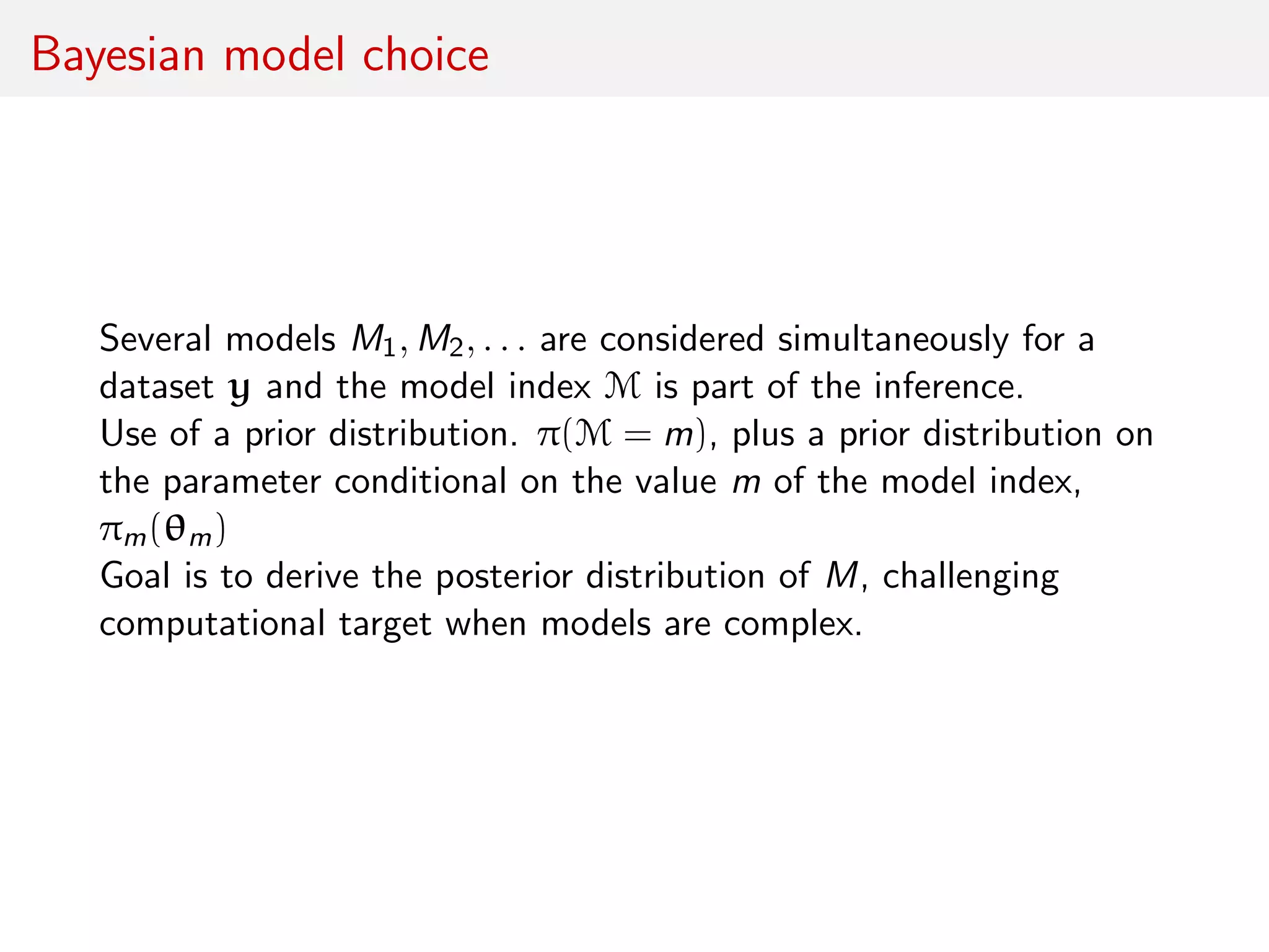 Bayesian model choice
Several models M1, M2, . . . are considered simultaneously for a
dataset y and the model index M is part of the inference.
Use of a prior distribution. π(M = m), plus a prior distribution on
the parameter conditional on the value m of the model index,
πm(θm)
Goal is to derive the posterior distribution of M, challenging
computational target when models are complex.
 
