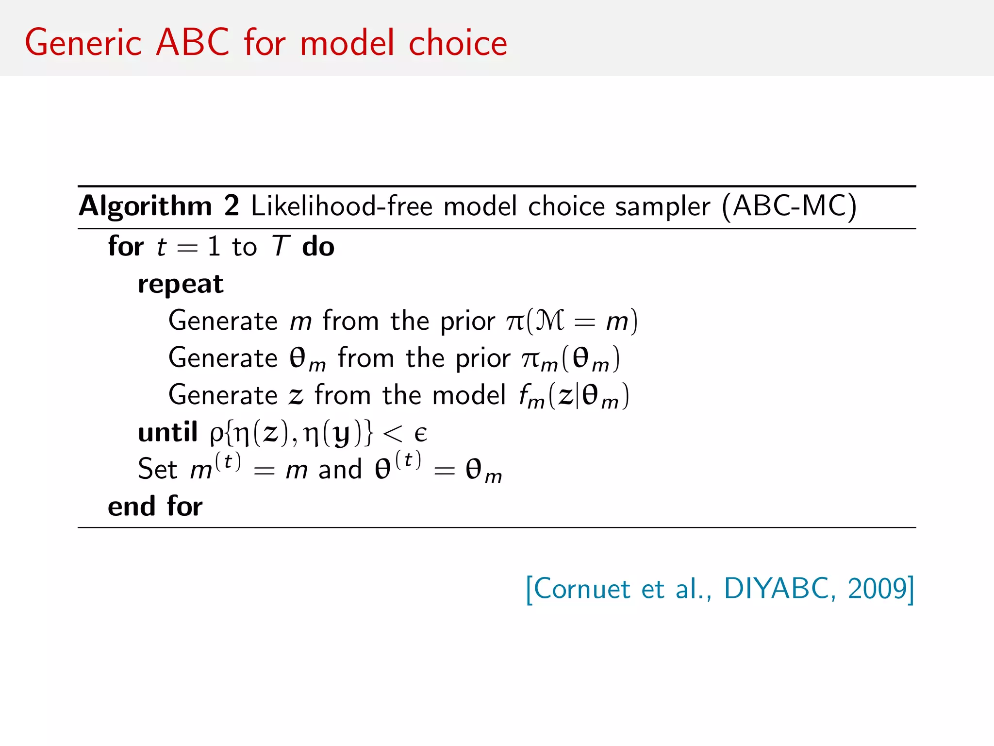 Generic ABC for model choice
Algorithm 2 Likelihood-free model choice sampler (ABC-MC)
for t = 1 to T do
repeat
Generate m from the prior π(M = m)
Generate θm from the prior πm(θm)
Generate z from the model fm(z|θm)
until ρ{η(z), η(y)} <
Set m(t) = m and θ(t)
= θm
end for
[Cornuet et al., DIYABC, 2009]
 