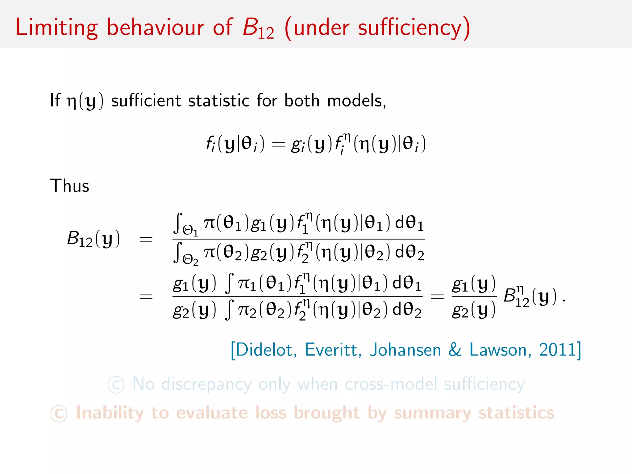 Limiting behaviour of B12 (under suﬃciency)
If η(y) suﬃcient statistic for both models,
fi (y|θi ) = gi (y)f η
i (η(y)|θi )
Thus
B12(y) =
Θ1
π(θ1)g1(y)f η
1 (η(y)|θ1) dθ1
Θ2
π(θ2)g2(y)f η
2 (η(y)|θ2) dθ2
=
g1(y) π1(θ1)f η
1 (η(y)|θ1) dθ1
g2(y) π2(θ2)f η
2 (η(y)|θ2) dθ2
=
g1(y)
g2(y)
Bη
12(y) .
[Didelot, Everitt, Johansen & Lawson, 2011]
c No discrepancy only when cross-model suﬃciency
c Inability to evaluate loss brought by summary statistics
 