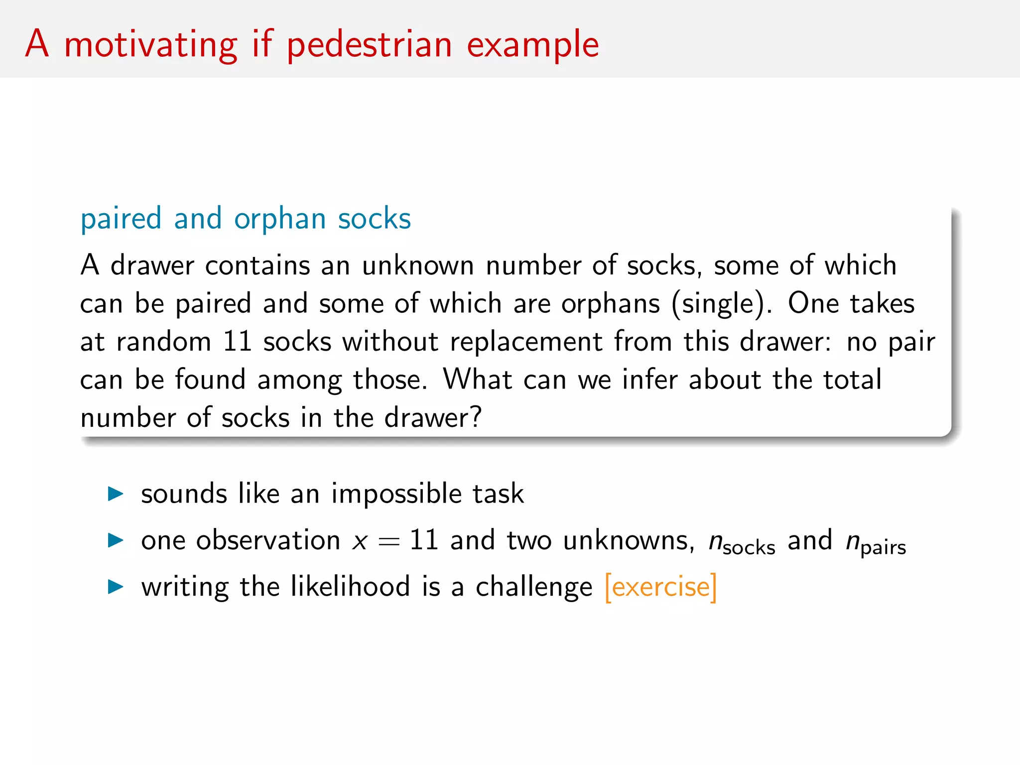 A motivating if pedestrian example
paired and orphan socks
A drawer contains an unknown number of socks, some of which
can be paired and some of which are orphans (single). One takes
at random 11 socks without replacement from this drawer: no pair
can be found among those. What can we infer about the total
number of socks in the drawer?
sounds like an impossible task
one observation x = 11 and two unknowns, nsocks and npairs
writing the likelihood is a challenge [exercise]
 