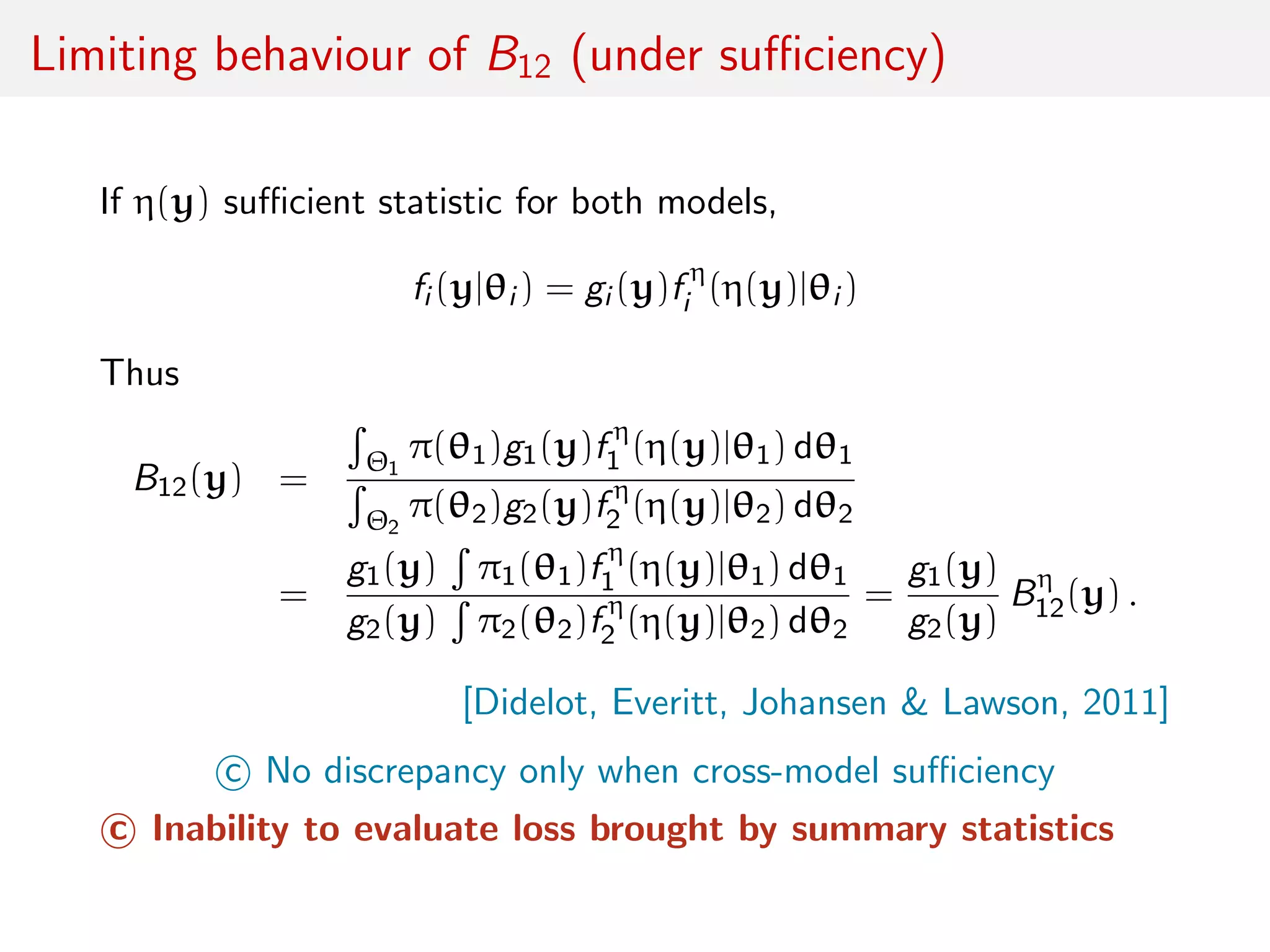 Limiting behaviour of B12 (under suﬃciency)
If η(y) suﬃcient statistic for both models,
fi (y|θi ) = gi (y)f η
i (η(y)|θi )
Thus
B12(y) =
Θ1
π(θ1)g1(y)f η
1 (η(y)|θ1) dθ1
Θ2
π(θ2)g2(y)f η
2 (η(y)|θ2) dθ2
=
g1(y) π1(θ1)f η
1 (η(y)|θ1) dθ1
g2(y) π2(θ2)f η
2 (η(y)|θ2) dθ2
=
g1(y)
g2(y)
Bη
12(y) .
[Didelot, Everitt, Johansen & Lawson, 2011]
c No discrepancy only when cross-model suﬃciency
c Inability to evaluate loss brought by summary statistics
 