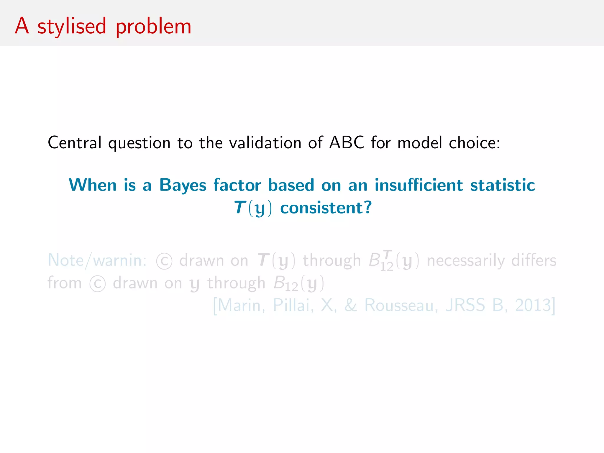 A stylised problem
Central question to the validation of ABC for model choice:
When is a Bayes factor based on an insuﬃcient statistic
T(y) consistent?
Note/warnin: c drawn on T(y) through BT
12(y) necessarily diﬀers
from c drawn on y through B12(y)
[Marin, Pillai, X, & Rousseau, JRSS B, 2013]
 