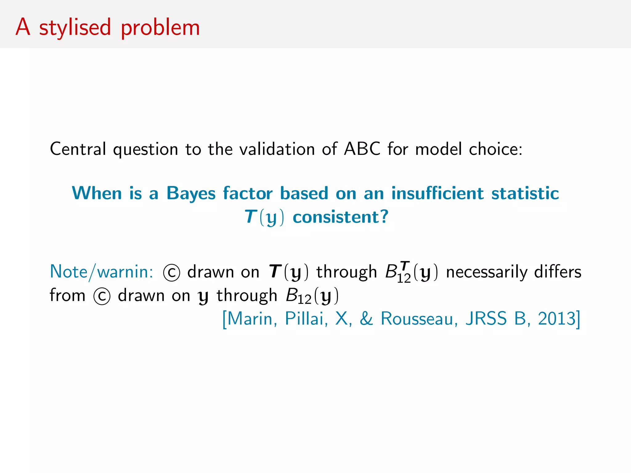 A stylised problem
Central question to the validation of ABC for model choice:
When is a Bayes factor based on an insuﬃcient statistic
T(y) consistent?
Note/warnin: c drawn on T(y) through BT
12(y) necessarily diﬀers
from c drawn on y through B12(y)
[Marin, Pillai, X, & Rousseau, JRSS B, 2013]
 