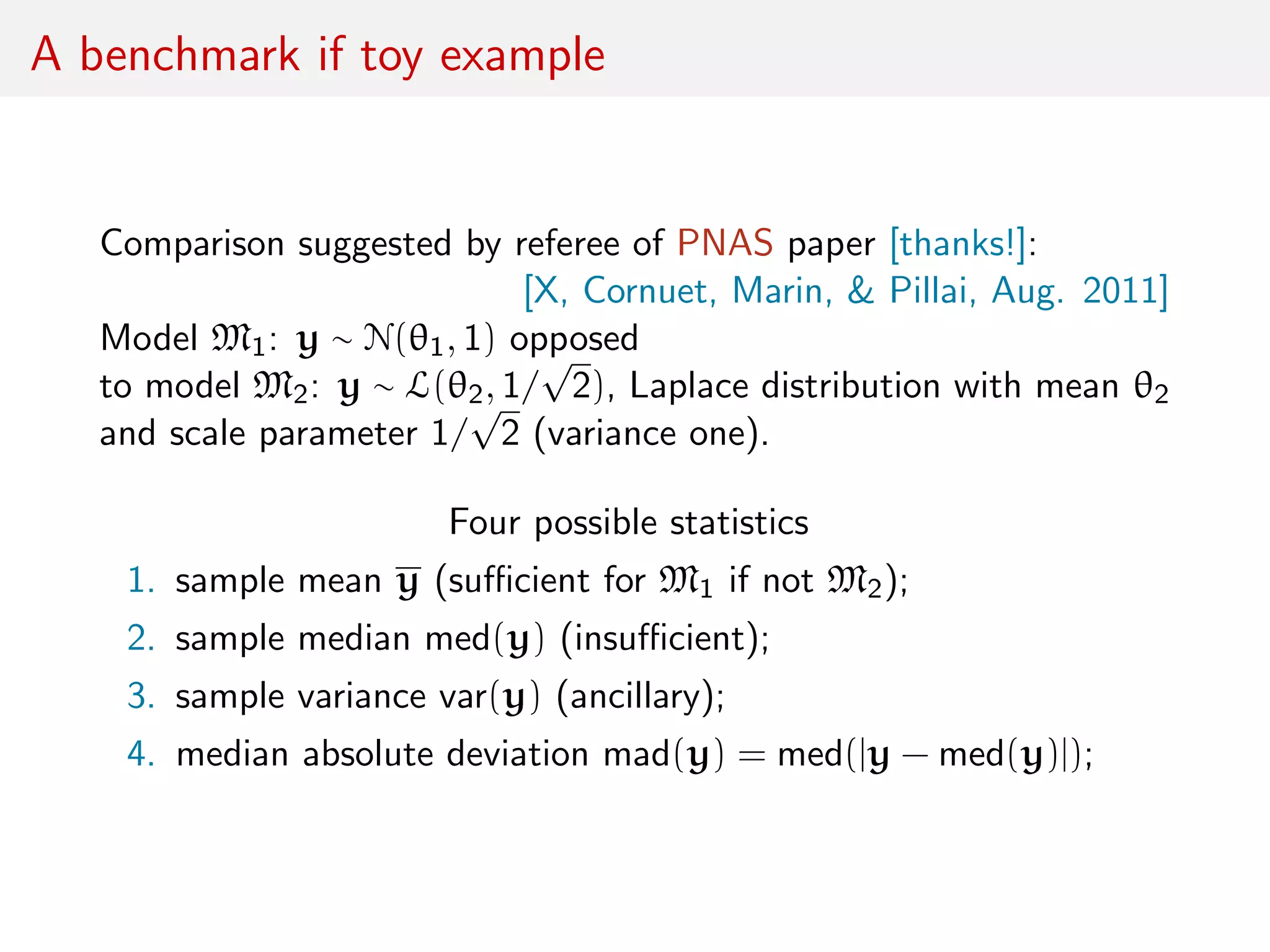 A benchmark if toy example
Comparison suggested by referee of PNAS paper [thanks!]:
[X, Cornuet, Marin, & Pillai, Aug. 2011]
Model M1: y ∼ N(θ1, 1) opposed
to model M2: y ∼ L(θ2, 1/
√
2), Laplace distribution with mean θ2
and scale parameter 1/
√
2 (variance one).
Four possible statistics
1. sample mean y (suﬃcient for M1 if not M2);
2. sample median med(y) (insuﬃcient);
3. sample variance var(y) (ancillary);
4. median absolute deviation mad(y) = med(|y − med(y)|);
 