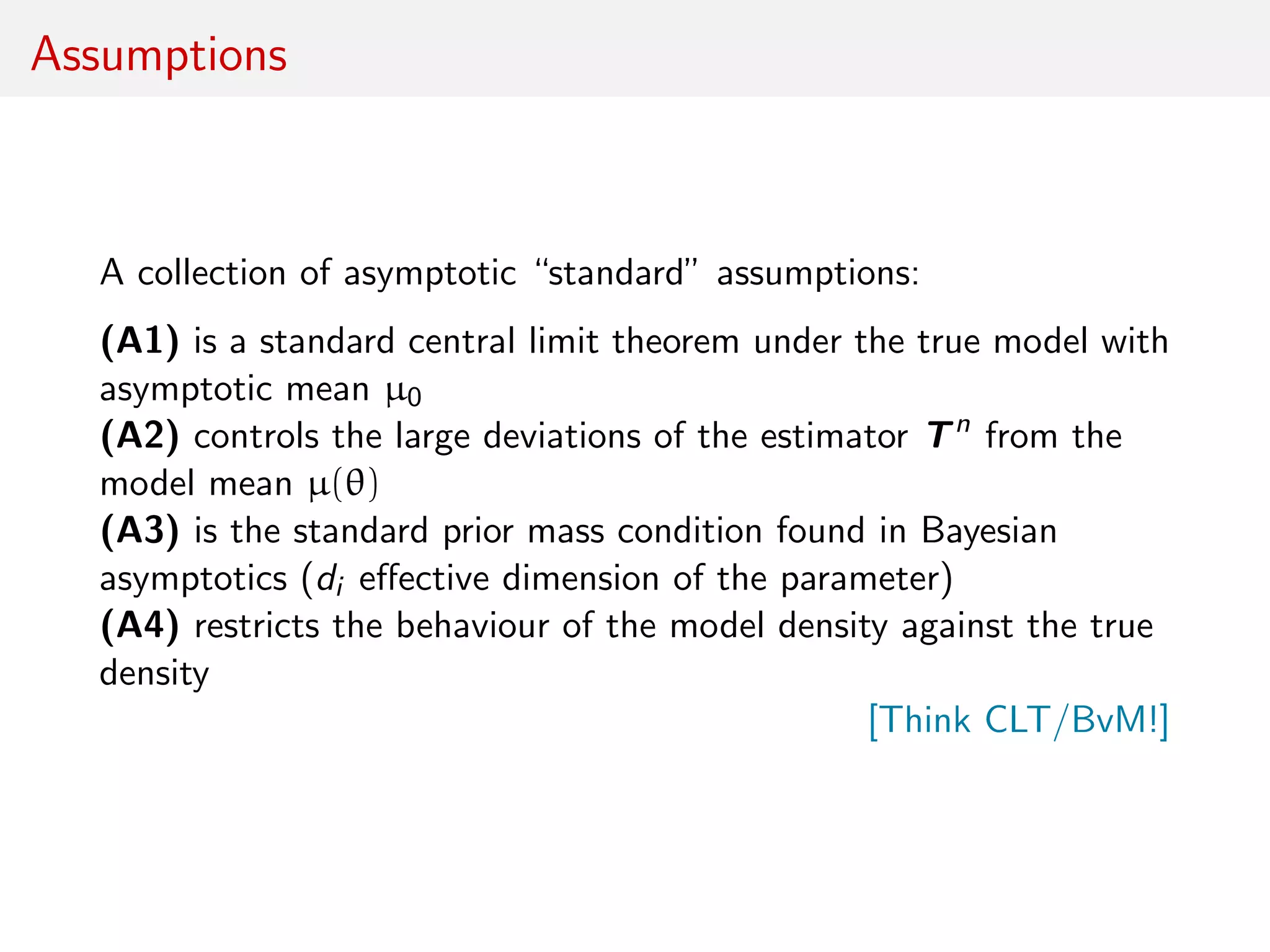 Assumptions
A collection of asymptotic “standard” assumptions:
(A1) is a standard central limit theorem under the true model with
asymptotic mean µ0
(A2) controls the large deviations of the estimator Tn
from the
model mean µ(θ)
(A3) is the standard prior mass condition found in Bayesian
asymptotics (di eﬀective dimension of the parameter)
(A4) restricts the behaviour of the model density against the true
density
[Think CLT/BvM!]
 