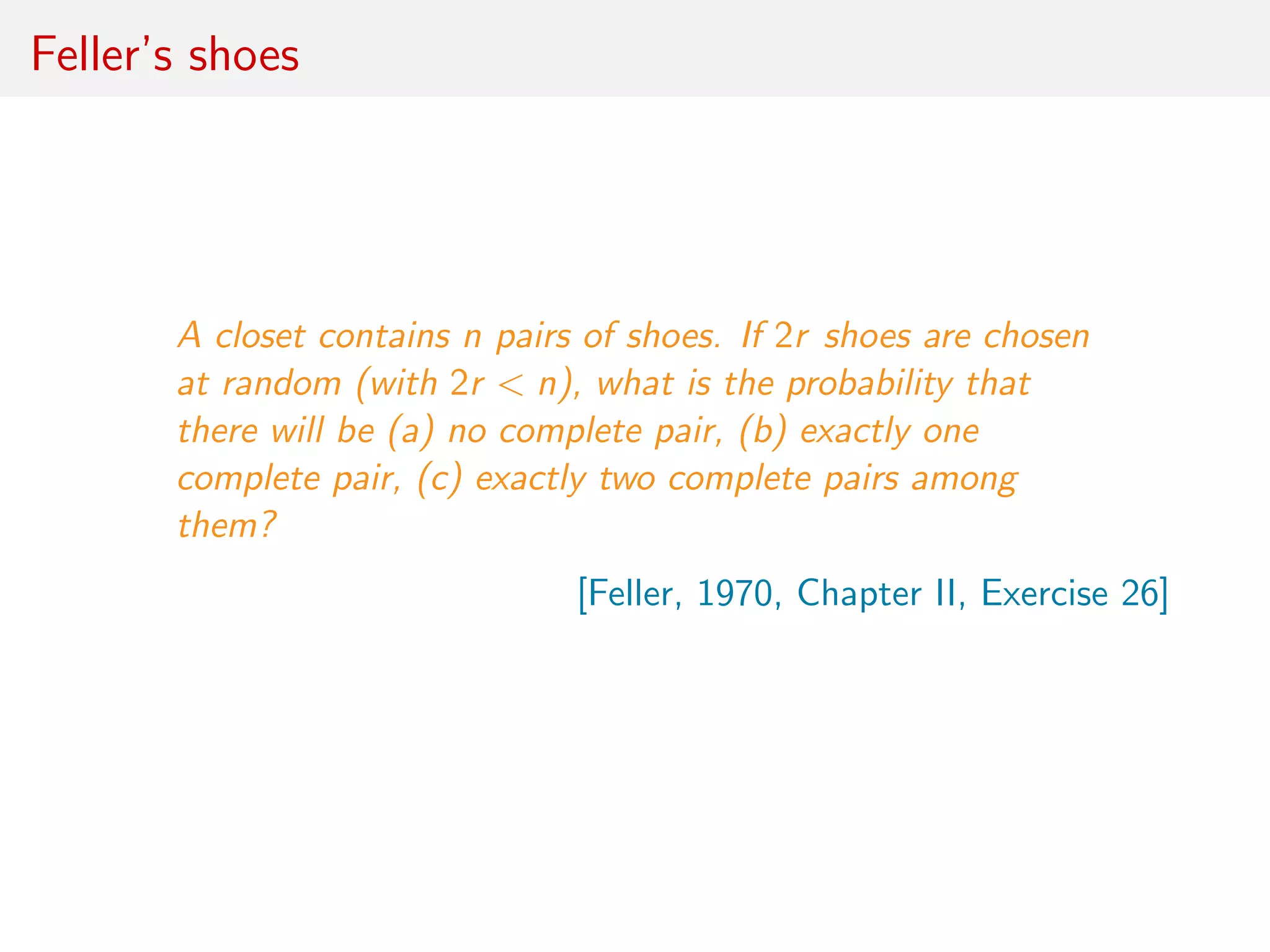 Feller’s shoes
A closet contains n pairs of shoes. If 2r shoes are chosen
at random (with 2r < n), what is the probability that
there will be (a) no complete pair, (b) exactly one
complete pair, (c) exactly two complete pairs among
them?
[Feller, 1970, Chapter II, Exercise 26]
 