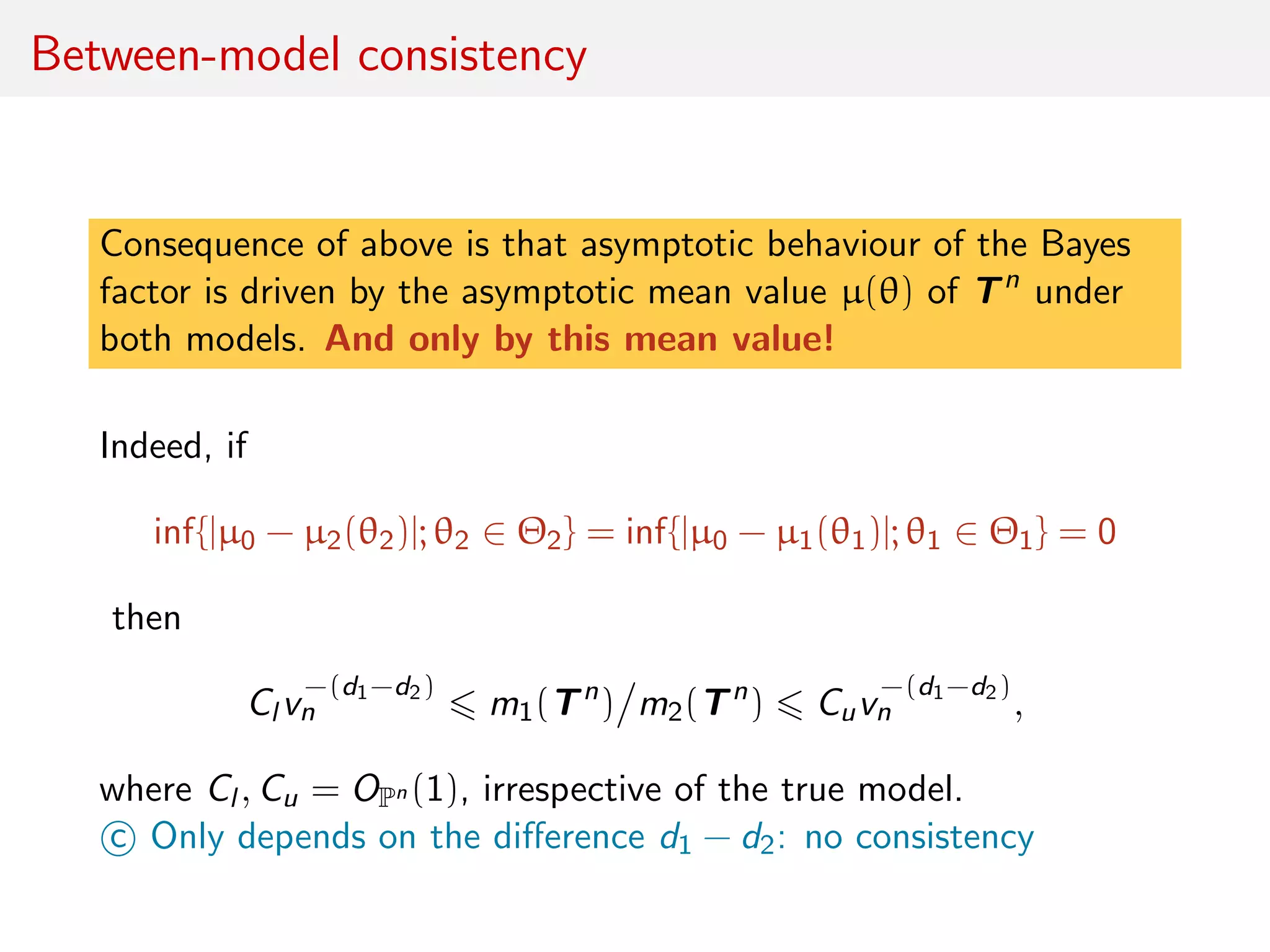 Between-model consistency
Consequence of above is that asymptotic behaviour of the Bayes
factor is driven by the asymptotic mean value µ(θ) of Tn
under
both models. And only by this mean value!
Indeed, if
inf{|µ0 − µ2(θ2)|; θ2 ∈ Θ2} = inf{|µ0 − µ1(θ1)|; θ1 ∈ Θ1} = 0
then
Cl v
−(d1−d2)
n m1(Tn
) m2(Tn
) Cuv
−(d1−d2)
n ,
where Cl , Cu = OPn (1), irrespective of the true model.
c Only depends on the diﬀerence d1 − d2: no consistency
 