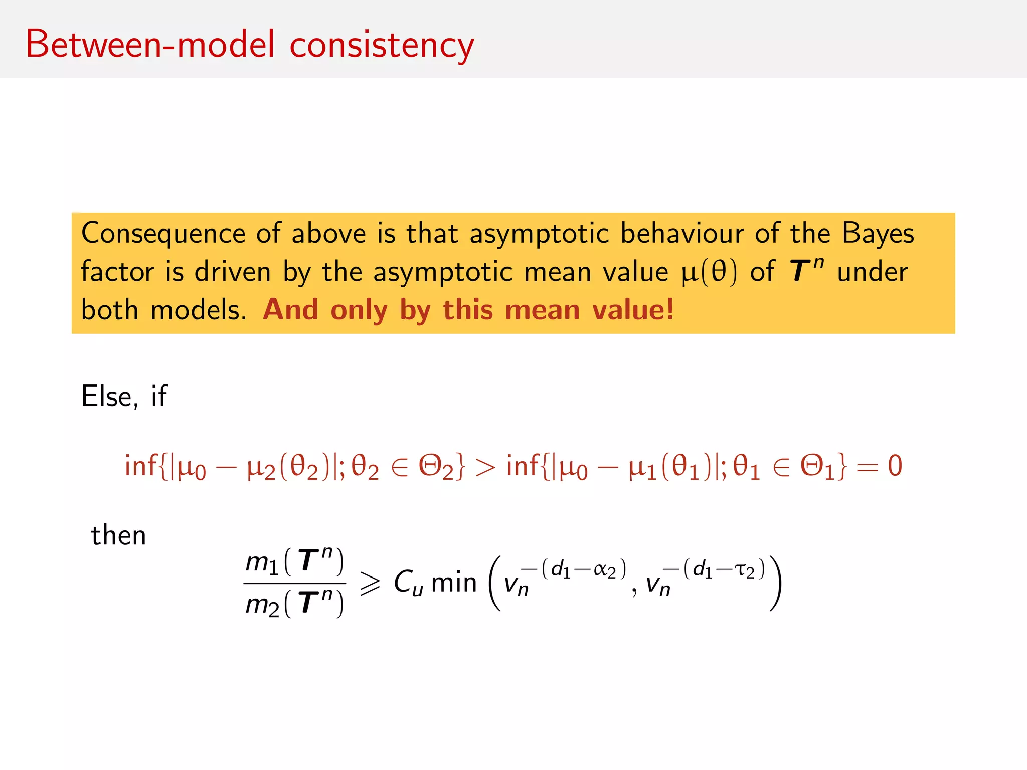 Between-model consistency
Consequence of above is that asymptotic behaviour of the Bayes
factor is driven by the asymptotic mean value µ(θ) of Tn
under
both models. And only by this mean value!
Else, if
inf{|µ0 − µ2(θ2)|; θ2 ∈ Θ2} > inf{|µ0 − µ1(θ1)|; θ1 ∈ Θ1} = 0
then
m1(Tn
)
m2(Tn
)
Cu min v
−(d1−α2)
n , v
−(d1−τ2)
n
 