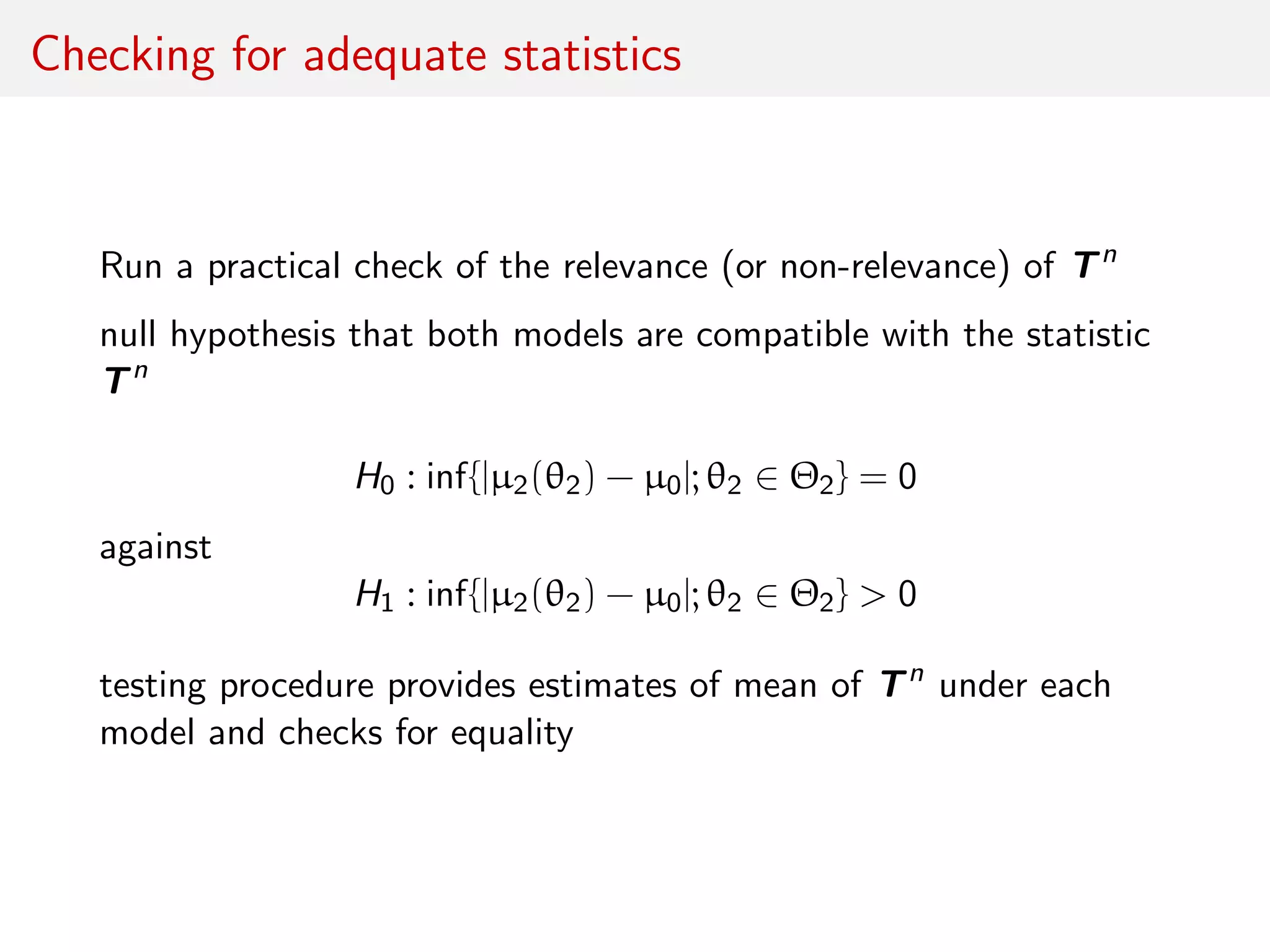 Checking for adequate statistics
Run a practical check of the relevance (or non-relevance) of Tn
null hypothesis that both models are compatible with the statistic
Tn
H0 : inf{|µ2(θ2) − µ0|; θ2 ∈ Θ2} = 0
against
H1 : inf{|µ2(θ2) − µ0|; θ2 ∈ Θ2} > 0
testing procedure provides estimates of mean of Tn
under each
model and checks for equality
 