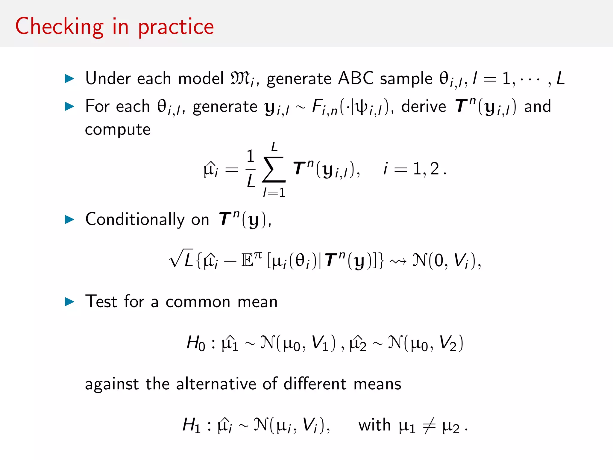 Checking in practice
Under each model Mi , generate ABC sample θi,l , l = 1, · · · , L
For each θi,l , generate yi,l ∼ Fi,n(·|ψi,l ), derive Tn
(yi,l ) and
compute
^µi =
1
L
L
l=1
Tn
(yi,l ), i = 1, 2 .
Conditionally on Tn
(y),
√
L { ^µi − Eπ
[µi (θi )|Tn
(y)]} N(0, Vi ),
Test for a common mean
H0 : ^µ1 ∼ N(µ0, V1) , ^µ2 ∼ N(µ0, V2)
against the alternative of diﬀerent means
H1 : ^µi ∼ N(µi , Vi ), with µ1 = µ2 .
 