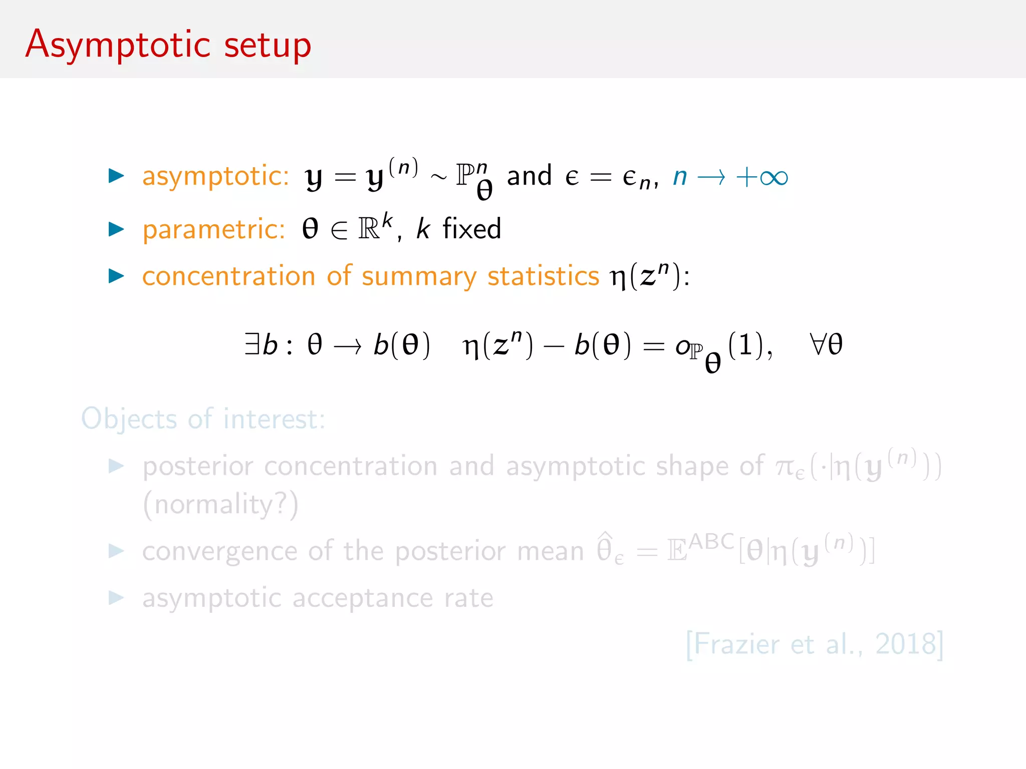 Asymptotic setup
asymptotic: y = y(n) ∼ Pn
θ and = n, n → +∞
parametric: θ ∈ Rk, k ﬁxed
concentration of summary statistics η(zn):
∃b : θ → b(θ) η(zn
) − b(θ) = oP
θ
(1), ∀θ
Objects of interest:
posterior concentration and asymptotic shape of π (·|η(y(n)))
(normality?)
convergence of the posterior mean ^θ = EABC[θ|η(y(n))]
asymptotic acceptance rate
[Frazier et al., 2018]
 