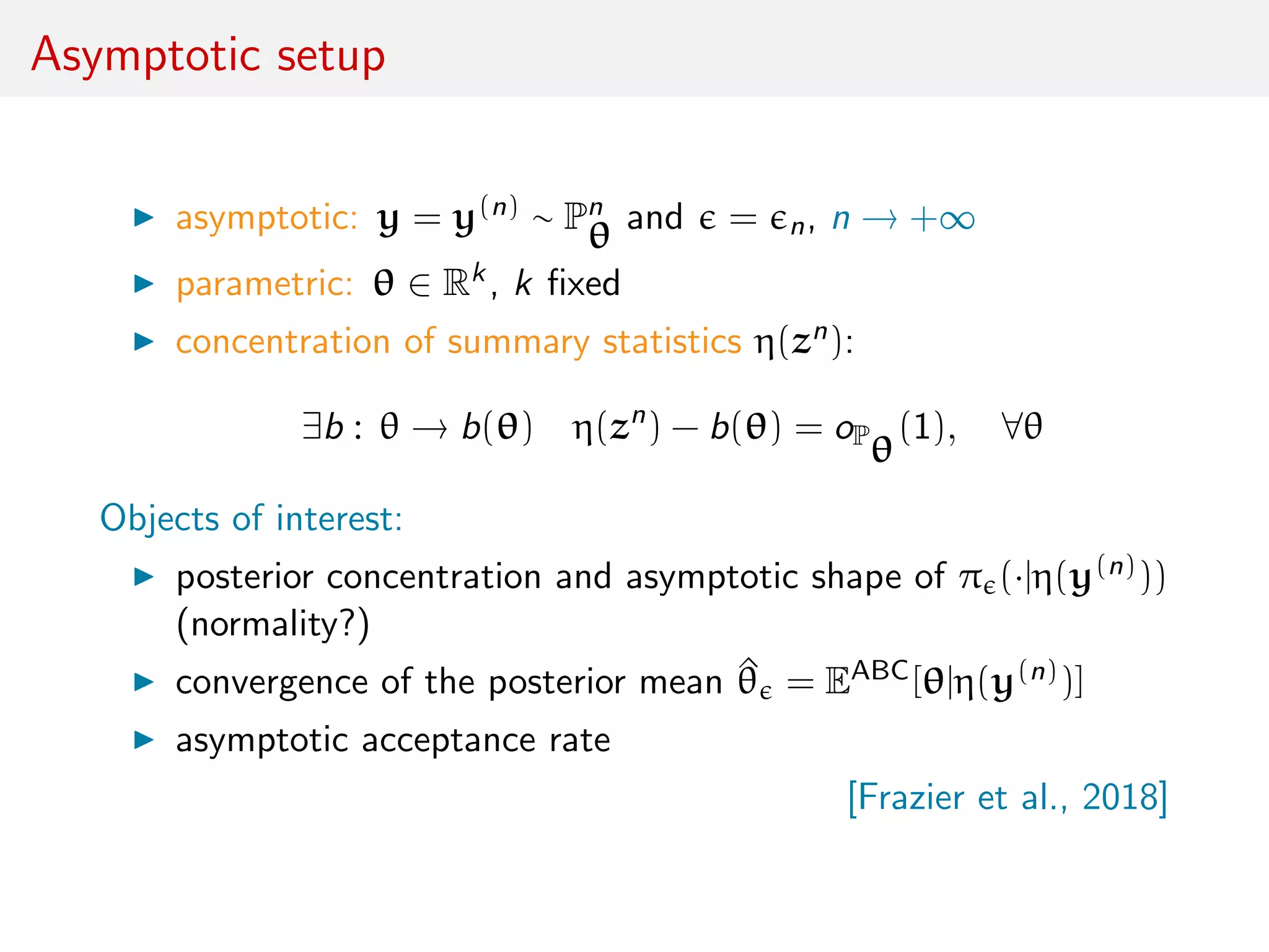 Asymptotic setup
asymptotic: y = y(n) ∼ Pn
θ and = n, n → +∞
parametric: θ ∈ Rk, k ﬁxed
concentration of summary statistics η(zn):
∃b : θ → b(θ) η(zn
) − b(θ) = oP
θ
(1), ∀θ
Objects of interest:
posterior concentration and asymptotic shape of π (·|η(y(n)))
(normality?)
convergence of the posterior mean ^θ = EABC[θ|η(y(n))]
asymptotic acceptance rate
[Frazier et al., 2018]
 