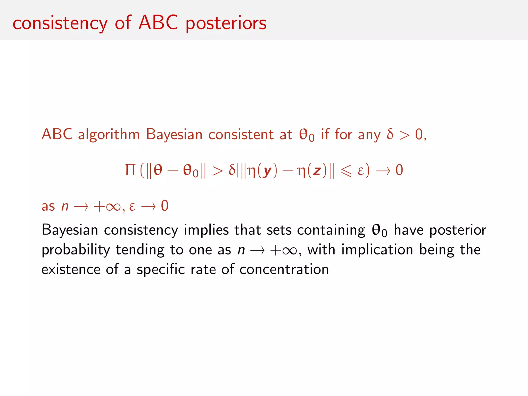consistency of ABC posteriors
ABC algorithm Bayesian consistent at θ0 if for any δ > 0,
Π ( θ − θ0 > δ| η(y) − η(z) ε) → 0
as n → +∞, ε → 0
Bayesian consistency implies that sets containing θ0 have posterior
probability tending to one as n → +∞, with implication being the
existence of a speciﬁc rate of concentration
 