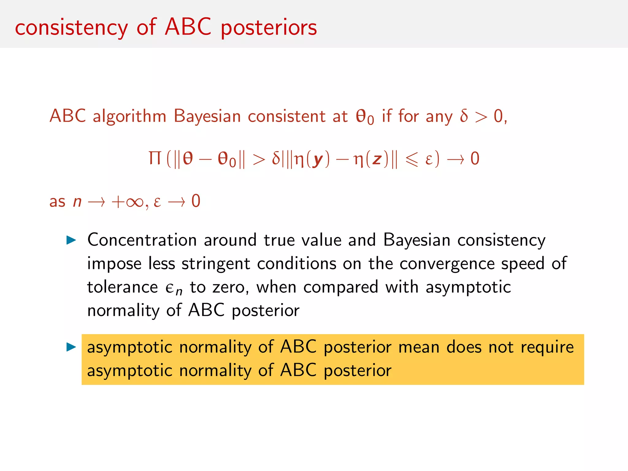 consistency of ABC posteriors
ABC algorithm Bayesian consistent at θ0 if for any δ > 0,
Π ( θ − θ0 > δ| η(y) − η(z) ε) → 0
as n → +∞, ε → 0
Concentration around true value and Bayesian consistency
impose less stringent conditions on the convergence speed of
tolerance n to zero, when compared with asymptotic
normality of ABC posterior
asymptotic normality of ABC posterior mean does not require
asymptotic normality of ABC posterior
 
