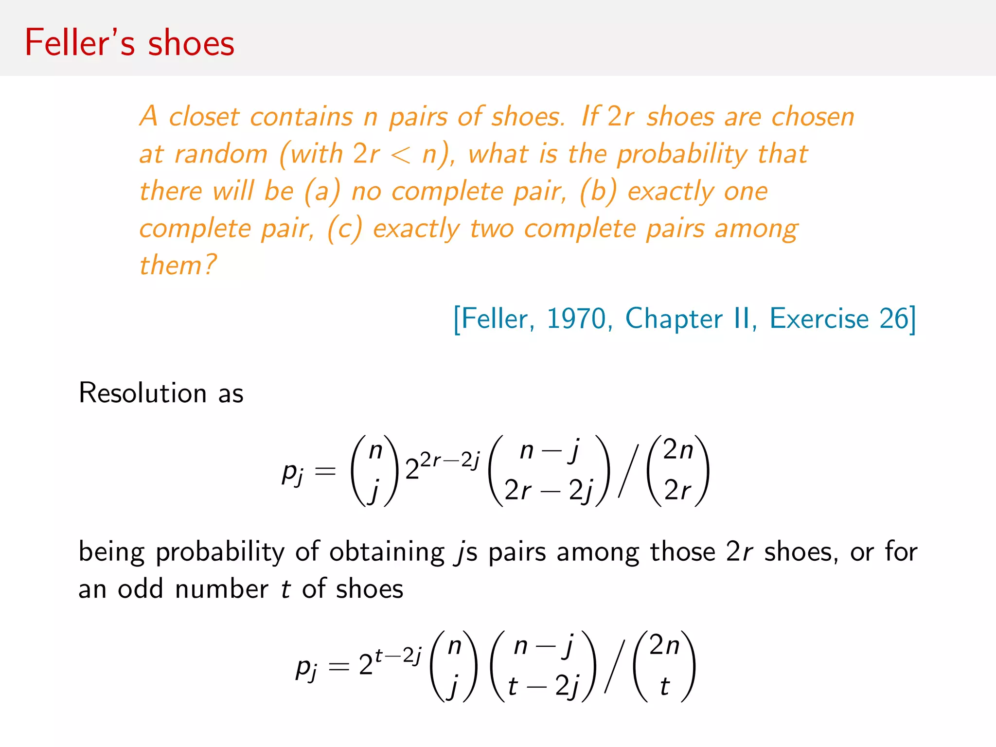 Feller’s shoes
A closet contains n pairs of shoes. If 2r shoes are chosen
at random (with 2r < n), what is the probability that
there will be (a) no complete pair, (b) exactly one
complete pair, (c) exactly two complete pairs among
them?
[Feller, 1970, Chapter II, Exercise 26]
Resolution as
pj =
n
j
22r−2j n − j
2r − 2j
2n
2r
being probability of obtaining js pairs among those 2r shoes, or for
an odd number t of shoes
pj = 2t−2j n
j
n − j
t − 2j
2n
t
 