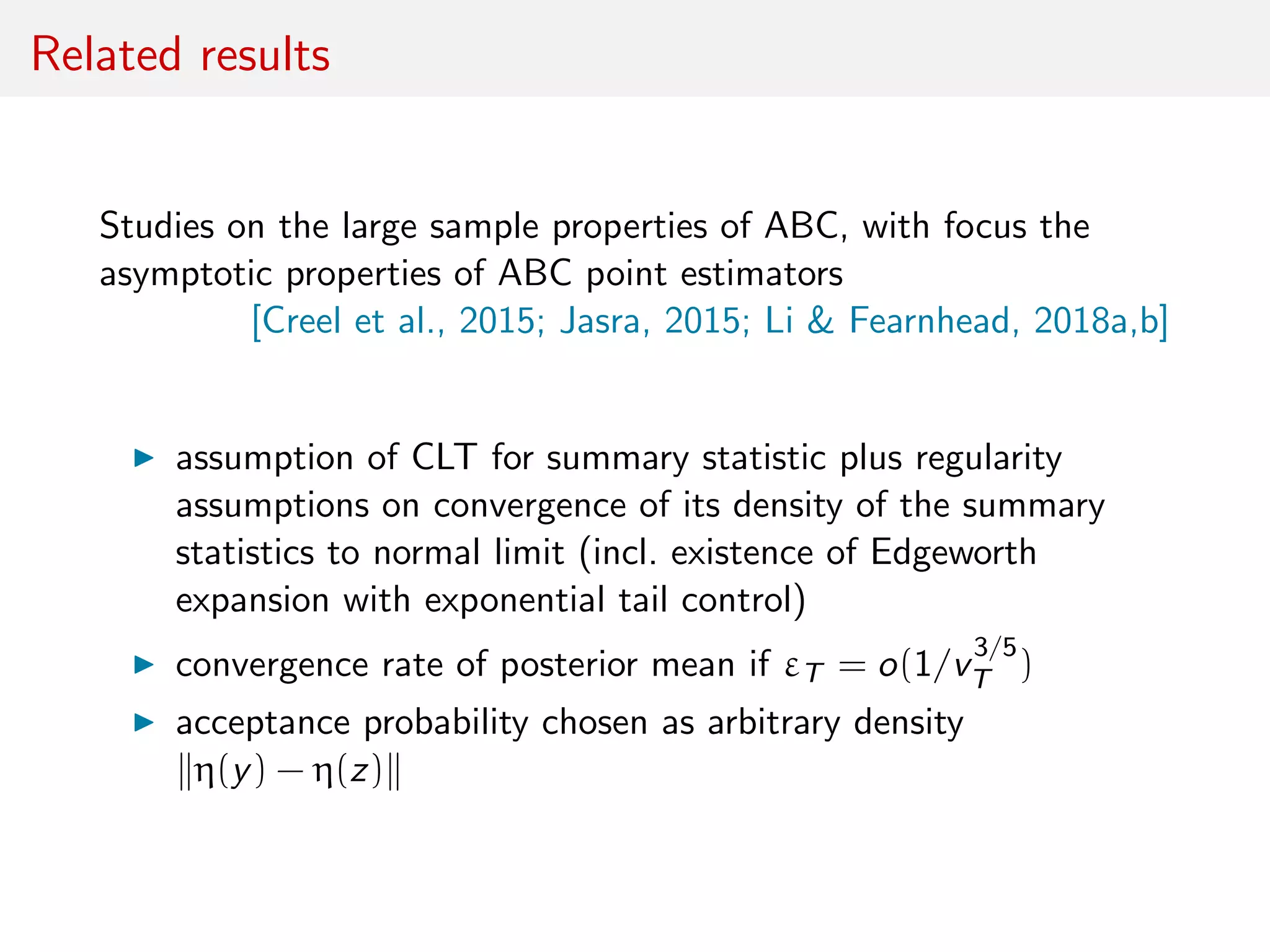 Related results
Studies on the large sample properties of ABC, with focus the
asymptotic properties of ABC point estimators
[Creel et al., 2015; Jasra, 2015; Li & Fearnhead, 2018a,b]
assumption of CLT for summary statistic plus regularity
assumptions on convergence of its density of the summary
statistics to normal limit (incl. existence of Edgeworth
expansion with exponential tail control)
convergence rate of posterior mean if εT = o(1/v
3/5
T )
acceptance probability chosen as arbitrary density
η(y) − η(z)
 