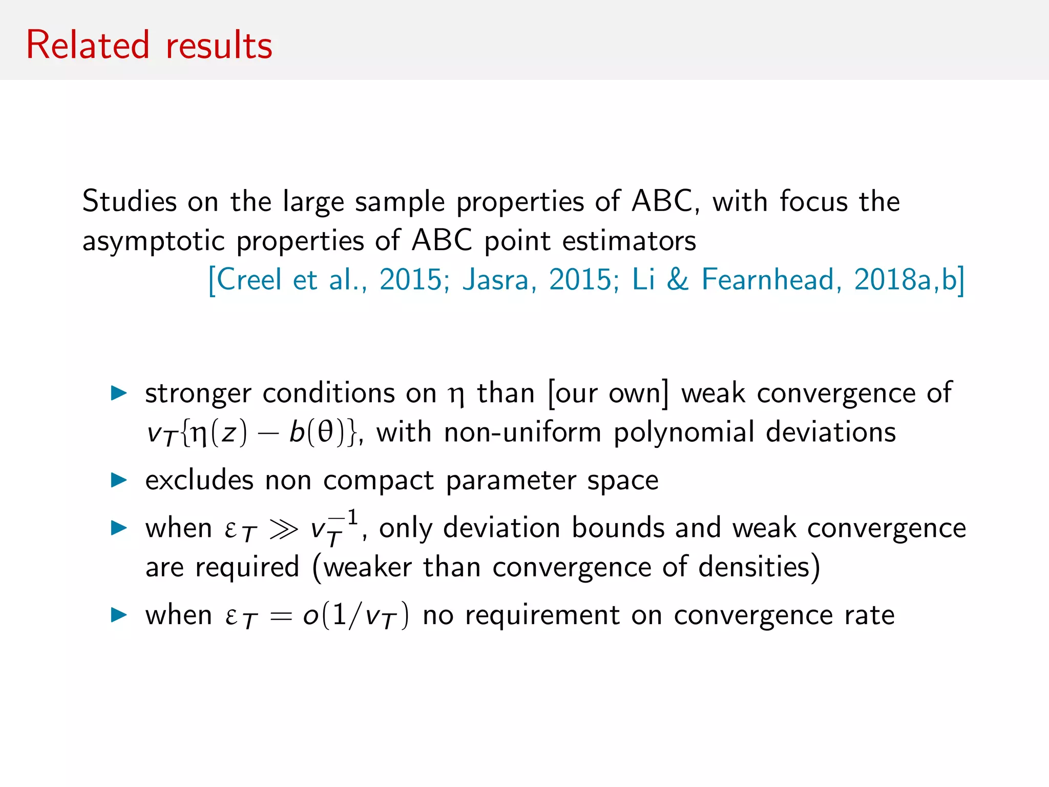 Related results
Studies on the large sample properties of ABC, with focus the
asymptotic properties of ABC point estimators
[Creel et al., 2015; Jasra, 2015; Li & Fearnhead, 2018a,b]
stronger conditions on η than [our own] weak convergence of
vT {η(z) − b(θ)}, with non-uniform polynomial deviations
excludes non compact parameter space
when εT v−1
T , only deviation bounds and weak convergence
are required (weaker than convergence of densities)
when εT = o(1/vT ) no requirement on convergence rate
 