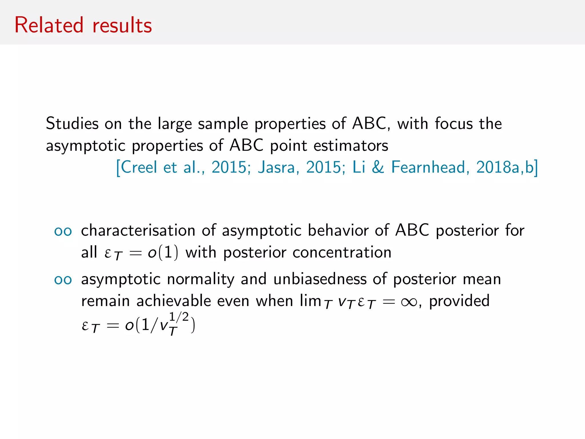 Related results
Studies on the large sample properties of ABC, with focus the
asymptotic properties of ABC point estimators
[Creel et al., 2015; Jasra, 2015; Li & Fearnhead, 2018a,b]
oo characterisation of asymptotic behavior of ABC posterior for
all εT = o(1) with posterior concentration
oo asymptotic normality and unbiasedness of posterior mean
remain achievable even when limT vT εT = ∞, provided
εT = o(1/v
1/2
T )
 