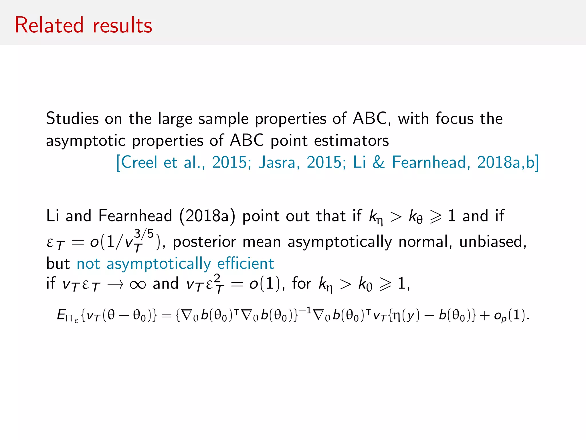 Related results
Studies on the large sample properties of ABC, with focus the
asymptotic properties of ABC point estimators
[Creel et al., 2015; Jasra, 2015; Li & Fearnhead, 2018a,b]
Li and Fearnhead (2018a) point out that if kη > kθ 1 and if
εT = o(1/v
3/5
T ), posterior mean asymptotically normal, unbiased,
but not asymptotically eﬃcient
if vT εT → ∞ and vT ε2
T = o(1), for kη > kθ 1,
EΠε {vT (θ − θ0)} = { θb(θ0) θb(θ0)}−1
θb(θ0) vT {η(y) − b(θ0)} + op(1).
 