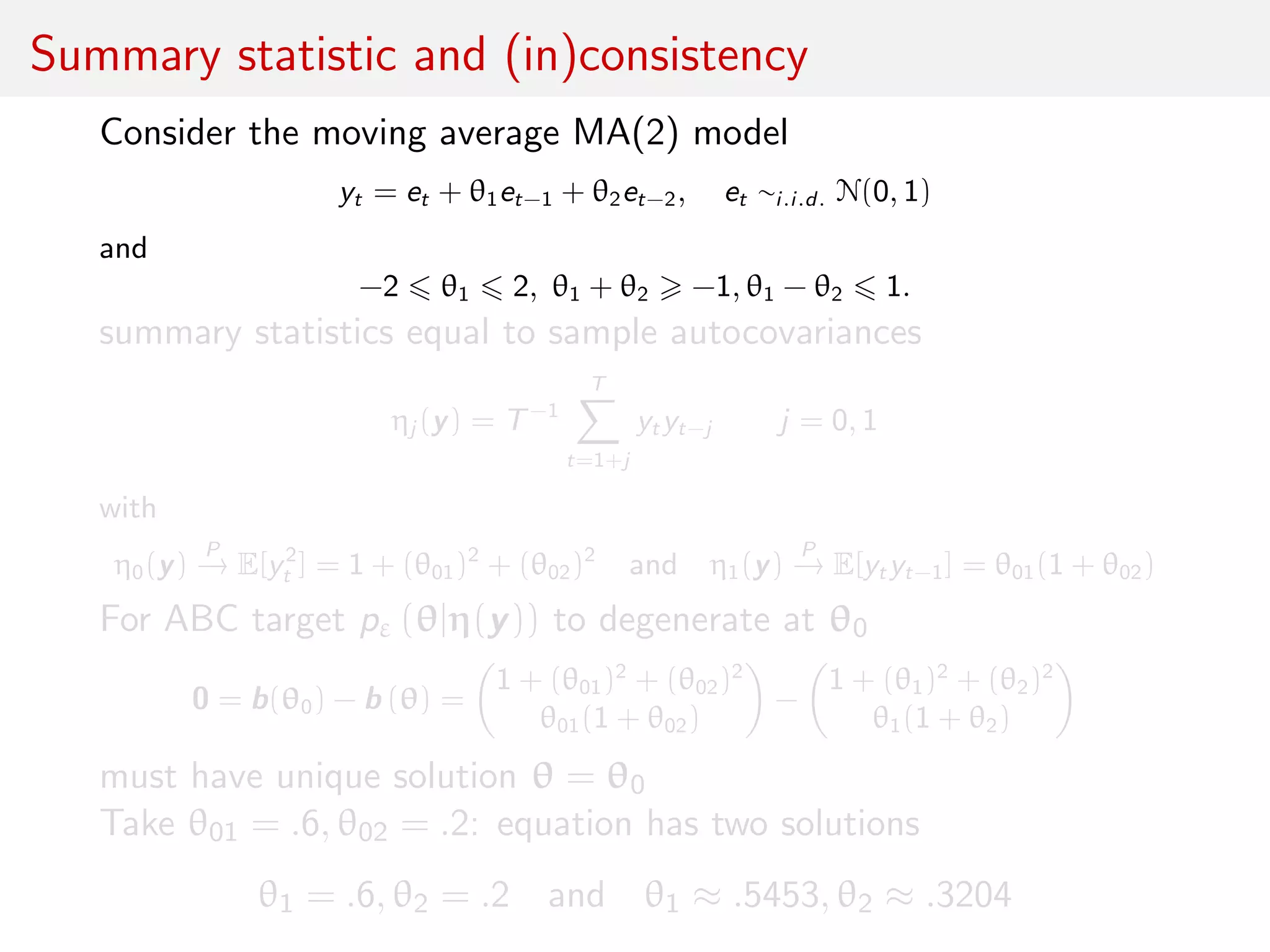 Summary statistic and (in)consistency
Consider the moving average MA(2) model
yt = et + θ1et−1 + θ2et−2, et ∼i.i.d. N(0, 1)
and
−2 θ1 2, θ1 + θ2 −1, θ1 − θ2 1.
summary statistics equal to sample autocovariances
ηj (y) = T−1
T
t=1+j
yt yt−j j = 0, 1
with
η0(y)
P
→ E[y2
t ] = 1 + (θ01)2
+ (θ02)2
and η1(y)
P
→ E[yt yt−1] = θ01(1 + θ02)
For ABC target pε (θ|η(y)) to degenerate at θ0
0 = b(θ0) − b (θ) =
1 + (θ01)2
+ (θ02)2
θ01(1 + θ02)
−
1 + (θ1)2
+ (θ2)2
θ1(1 + θ2)
must have unique solution θ = θ0
Take θ01 = .6, θ02 = .2: equation has two solutions
θ1 = .6, θ2 = .2 and θ1 ≈ .5453, θ2 ≈ .3204
 