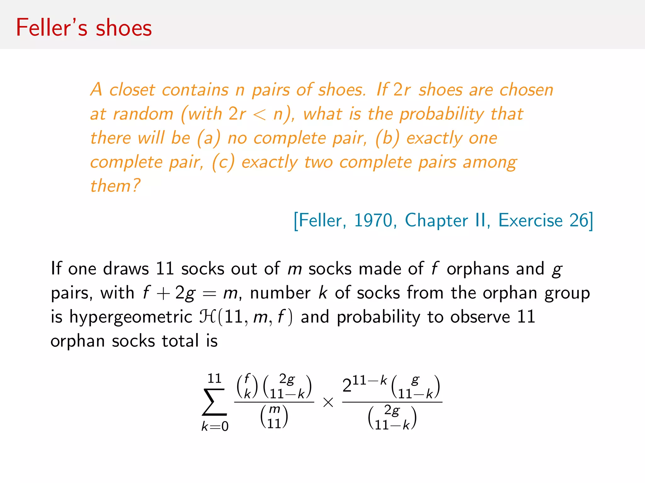 Feller’s shoes
A closet contains n pairs of shoes. If 2r shoes are chosen
at random (with 2r < n), what is the probability that
there will be (a) no complete pair, (b) exactly one
complete pair, (c) exactly two complete pairs among
them?
[Feller, 1970, Chapter II, Exercise 26]
If one draws 11 socks out of m socks made of f orphans and g
pairs, with f + 2g = m, number k of socks from the orphan group
is hypergeometric H(11, m, f ) and probability to observe 11
orphan socks total is
11
k=0
f
k
2g
11−k
m
11
×
211−k g
11−k
2g
11−k
 