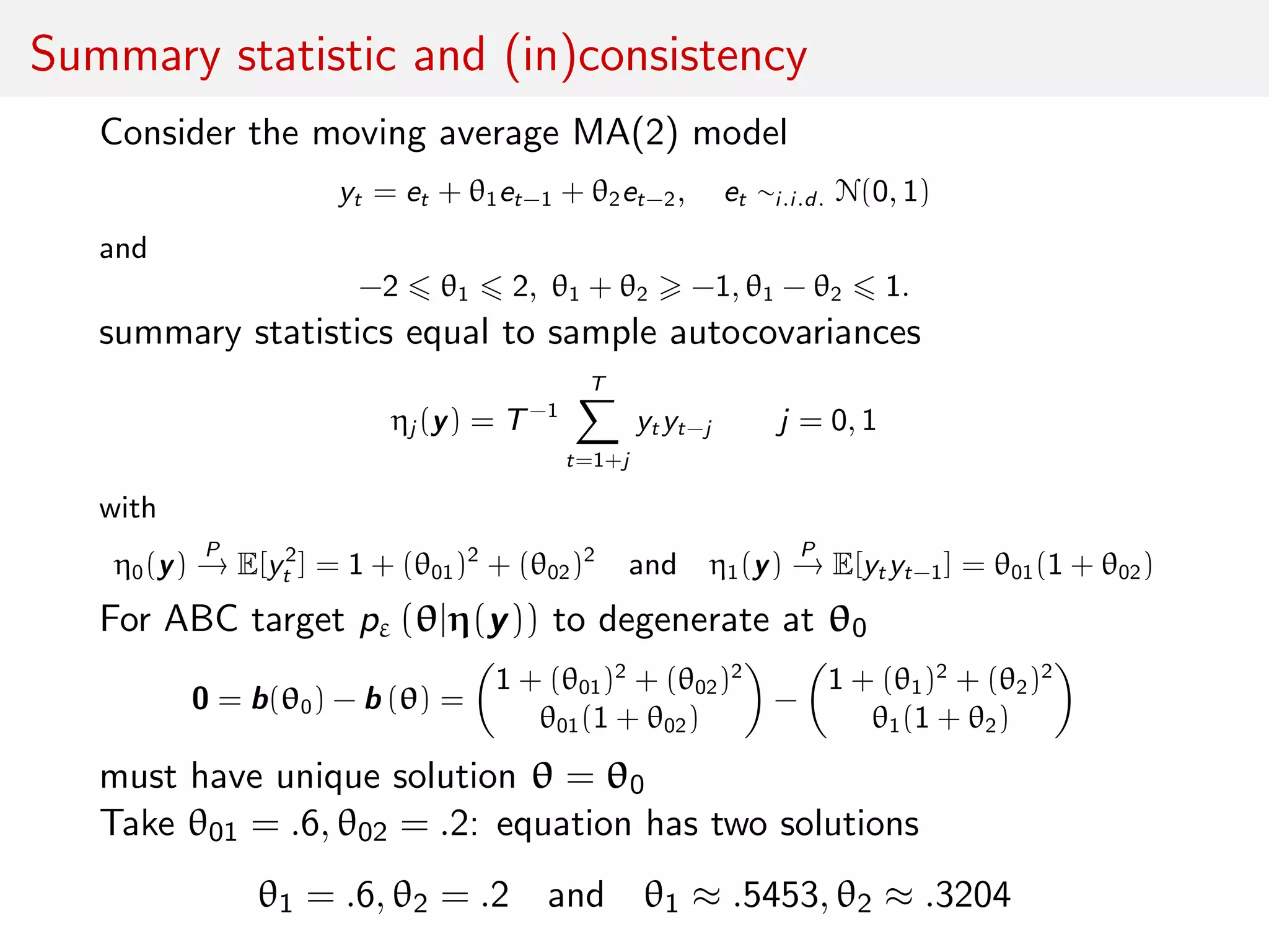 Summary statistic and (in)consistency
Consider the moving average MA(2) model
yt = et + θ1et−1 + θ2et−2, et ∼i.i.d. N(0, 1)
and
−2 θ1 2, θ1 + θ2 −1, θ1 − θ2 1.
summary statistics equal to sample autocovariances
ηj (y) = T−1
T
t=1+j
yt yt−j j = 0, 1
with
η0(y)
P
→ E[y2
t ] = 1 + (θ01)2
+ (θ02)2
and η1(y)
P
→ E[yt yt−1] = θ01(1 + θ02)
For ABC target pε (θ|η(y)) to degenerate at θ0
0 = b(θ0) − b (θ) =
1 + (θ01)2
+ (θ02)2
θ01(1 + θ02)
−
1 + (θ1)2
+ (θ2)2
θ1(1 + θ2)
must have unique solution θ = θ0
Take θ01 = .6, θ02 = .2: equation has two solutions
θ1 = .6, θ2 = .2 and θ1 ≈ .5453, θ2 ≈ .3204
 