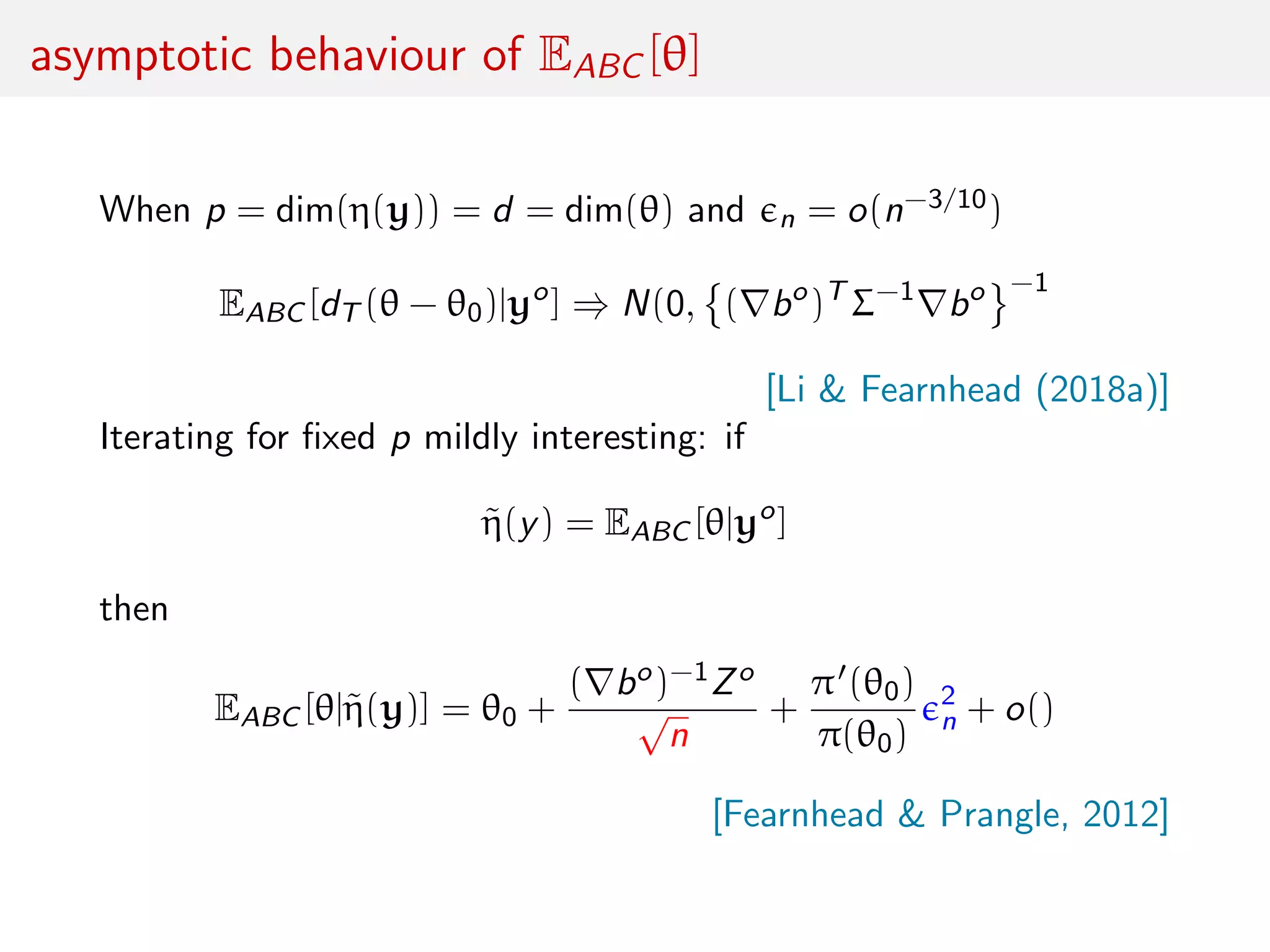 asymptotic behaviour of EABC [θ]
When p = dim(η(y)) = d = dim(θ) and n = o(n−3/10)
EABC [dT (θ − θ0)|yo
] ⇒ N(0, ( bo
)T
Σ−1
bo −1
[Li & Fearnhead (2018a)]
Iterating for ﬁxed p mildly interesting: if
˜η(y) = EABC [θ|yo
]
then
EABC [θ|˜η(y)] = θ0 +
( bo)−1Zo
√
n
+
π (θ0)
π(θ0)
2
n + o()
[Fearnhead & Prangle, 2012]
 
