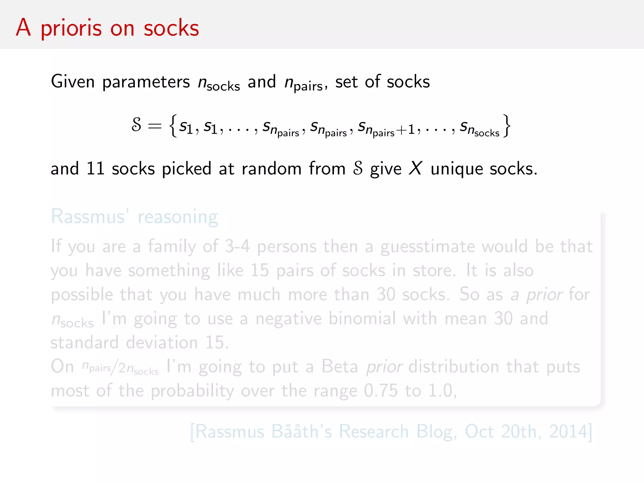 A prioris on socks
Given parameters nsocks and npairs, set of socks
S = s1, s1, . . . , snpairs , snpairs , snpairs+1, . . . , snsocks
and 11 socks picked at random from S give X unique socks.
Rassmus’ reasoning
If you are a family of 3-4 persons then a guesstimate would be that
you have something like 15 pairs of socks in store. It is also
possible that you have much more than 30 socks. So as a prior for
nsocks I’m going to use a negative binomial with mean 30 and
standard deviation 15.
On npairs/2nsocks I’m going to put a Beta prior distribution that puts
most of the probability over the range 0.75 to 1.0,
[Rassmus B˚a˚ath’s Research Blog, Oct 20th, 2014]
 
