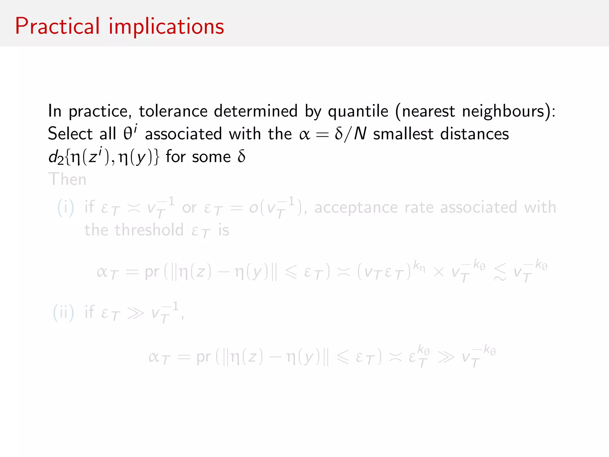 Practical implications
In practice, tolerance determined by quantile (nearest neighbours):
Select all θi associated with the α = δ/N smallest distances
d2{η(zi ), η(y)} for some δ
Then
(i) if εT v−1
T or εT = o(v−1
T ), acceptance rate associated with
the threshold εT is
αT = pr ( η(z) − η(y) εT ) (vT εT )kη
× v−kθ
T v−kθ
T
(ii) if εT v−1
T ,
αT = pr ( η(z) − η(y) εT ) εkθ
T v−kθ
T
 