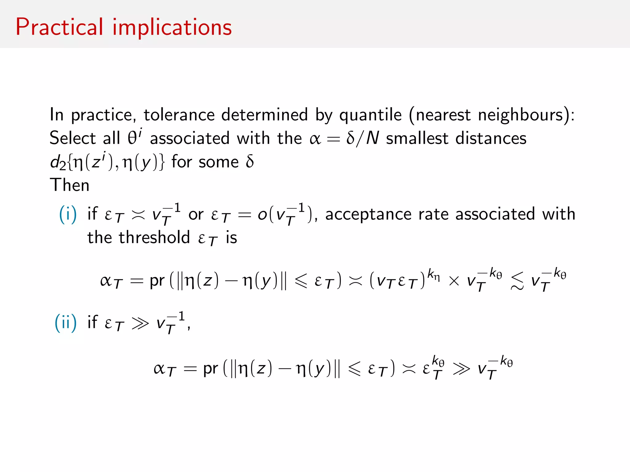 Practical implications
In practice, tolerance determined by quantile (nearest neighbours):
Select all θi associated with the α = δ/N smallest distances
d2{η(zi ), η(y)} for some δ
Then
(i) if εT v−1
T or εT = o(v−1
T ), acceptance rate associated with
the threshold εT is
αT = pr ( η(z) − η(y) εT ) (vT εT )kη
× v−kθ
T v−kθ
T
(ii) if εT v−1
T ,
αT = pr ( η(z) − η(y) εT ) εkθ
T v−kθ
T
 