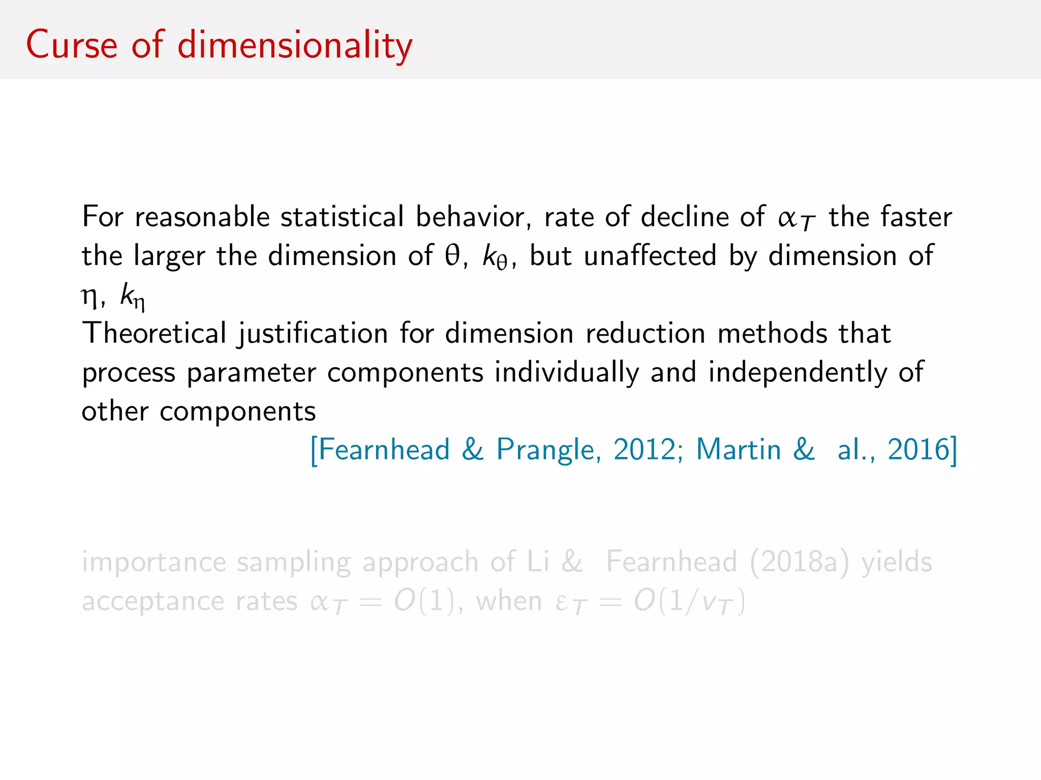 Curse of dimensionality
For reasonable statistical behavior, rate of decline of αT the faster
the larger the dimension of θ, kθ, but unaﬀected by dimension of
η, kη
Theoretical justiﬁcation for dimension reduction methods that
process parameter components individually and independently of
other components
[Fearnhead & Prangle, 2012; Martin & al., 2016]
importance sampling approach of Li & Fearnhead (2018a) yields
acceptance rates αT = O(1), when εT = O(1/vT )
 