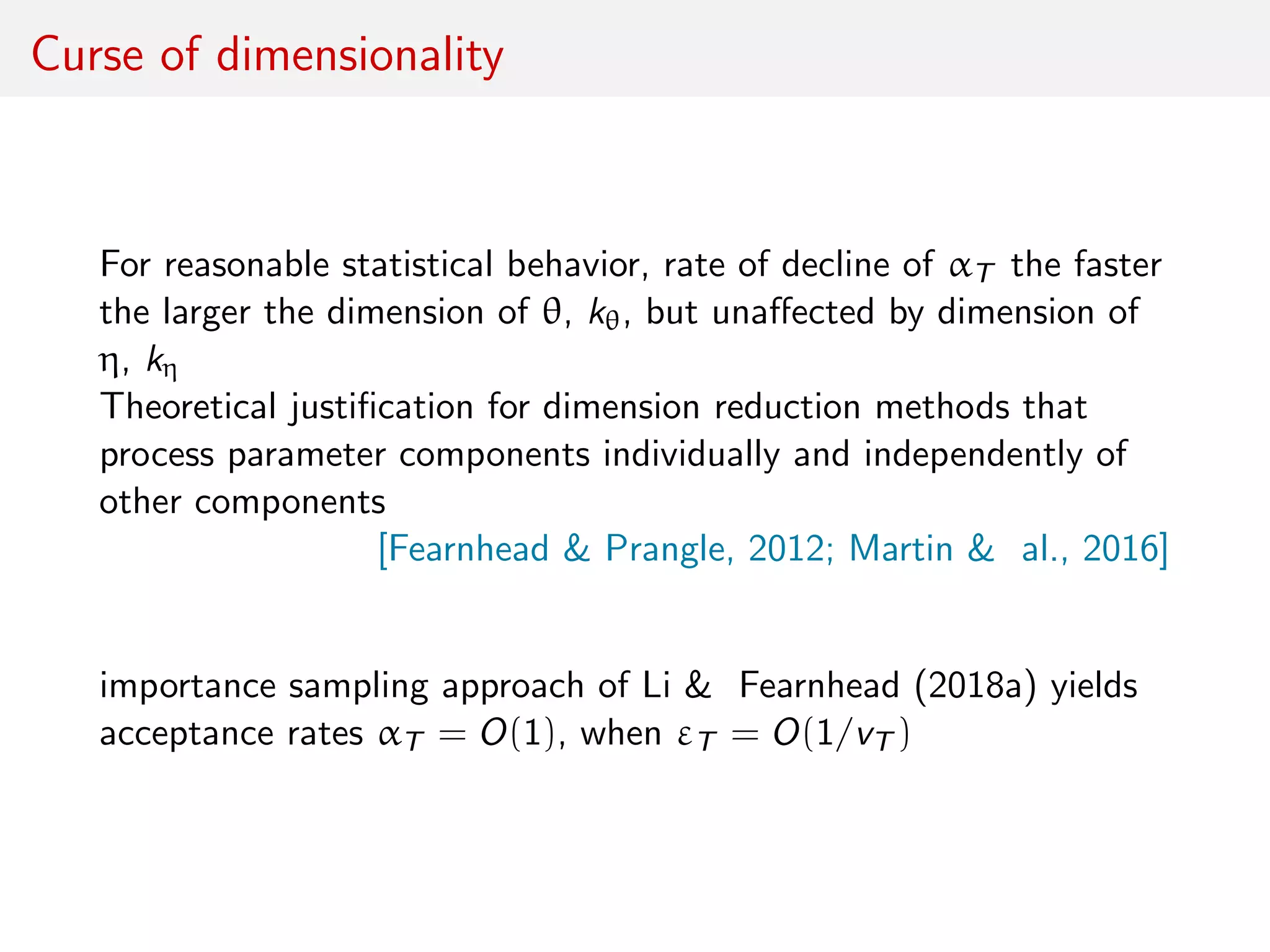 Curse of dimensionality
For reasonable statistical behavior, rate of decline of αT the faster
the larger the dimension of θ, kθ, but unaﬀected by dimension of
η, kη
Theoretical justiﬁcation for dimension reduction methods that
process parameter components individually and independently of
other components
[Fearnhead & Prangle, 2012; Martin & al., 2016]
importance sampling approach of Li & Fearnhead (2018a) yields
acceptance rates αT = O(1), when εT = O(1/vT )
 