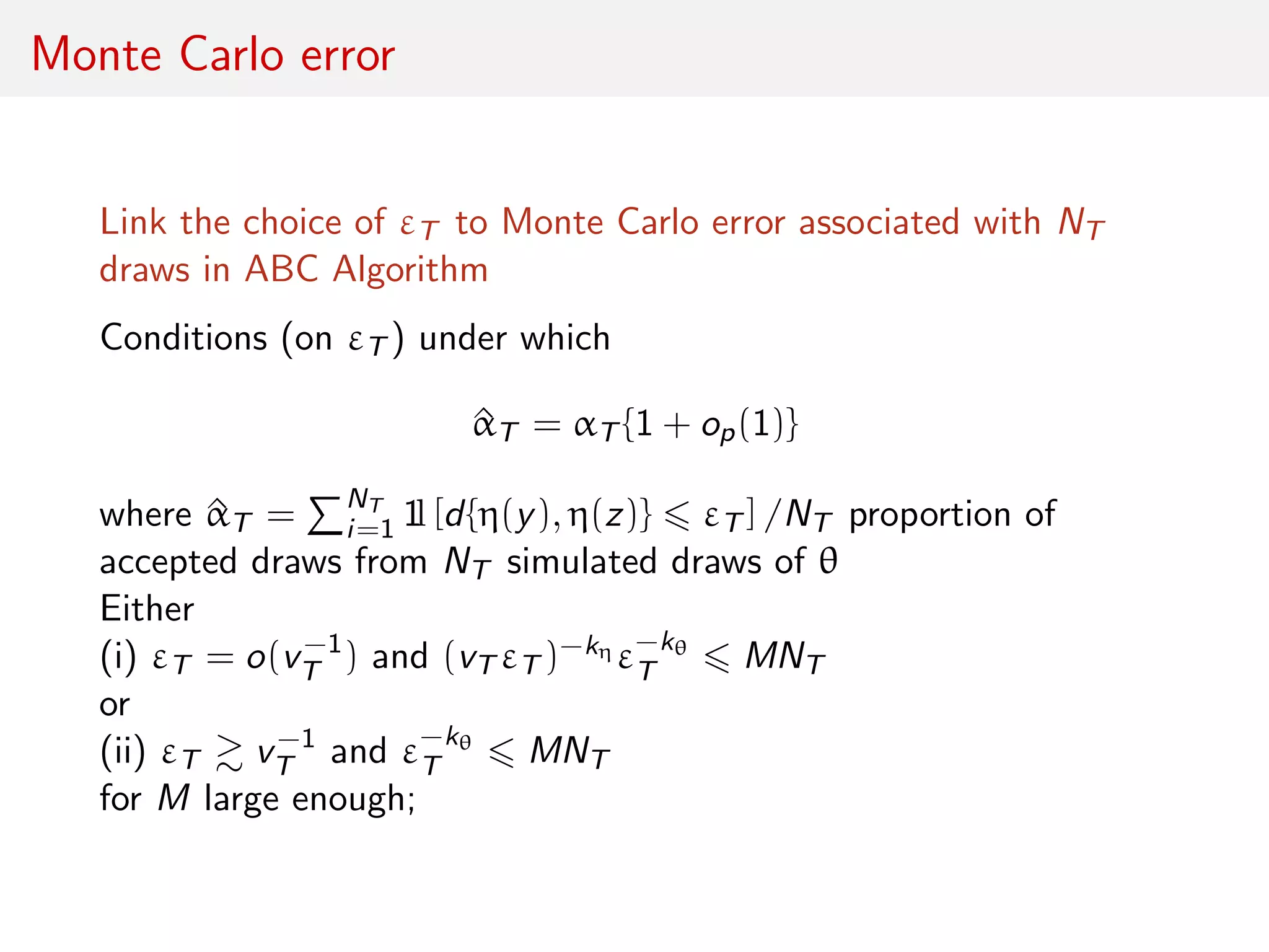 Monte Carlo error
Link the choice of εT to Monte Carlo error associated with NT
draws in ABC Algorithm
Conditions (on εT ) under which
^αT = αT {1 + op(1)}
where ^αT = NT
i=1 1l [d{η(y), η(z)} εT ] /NT proportion of
accepted draws from NT simulated draws of θ
Either
(i) εT = o(v−1
T ) and (vT εT )−kη ε−kθ
T MNT
or
(ii) εT v−1
T and ε−kθ
T MNT
for M large enough;
 