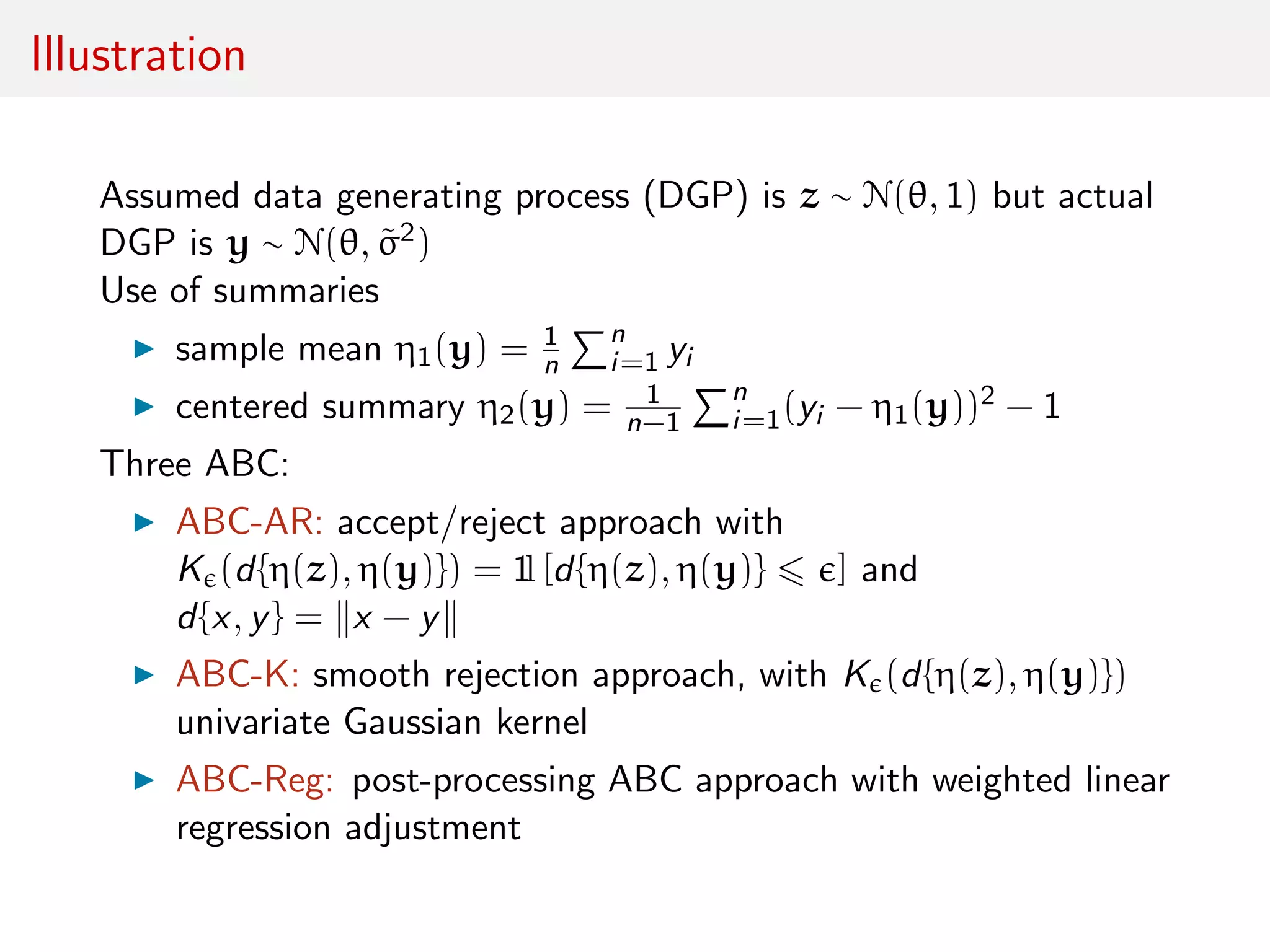Illustration
Assumed data generating process (DGP) is z ∼ N(θ, 1) but actual
DGP is y ∼ N(θ, ˜σ2)
Use of summaries
sample mean η1(y) = 1
n
n
i=1 yi
centered summary η2(y) = 1
n−1
n
i=1(yi − η1(y))2 − 1
Three ABC:
ABC-AR: accept/reject approach with
K (d{η(z), η(y)}) = 1l [d{η(z), η(y)} ] and
d{x, y} = x − y
ABC-K: smooth rejection approach, with K (d{η(z), η(y)})
univariate Gaussian kernel
ABC-Reg: post-processing ABC approach with weighted linear
regression adjustment
 