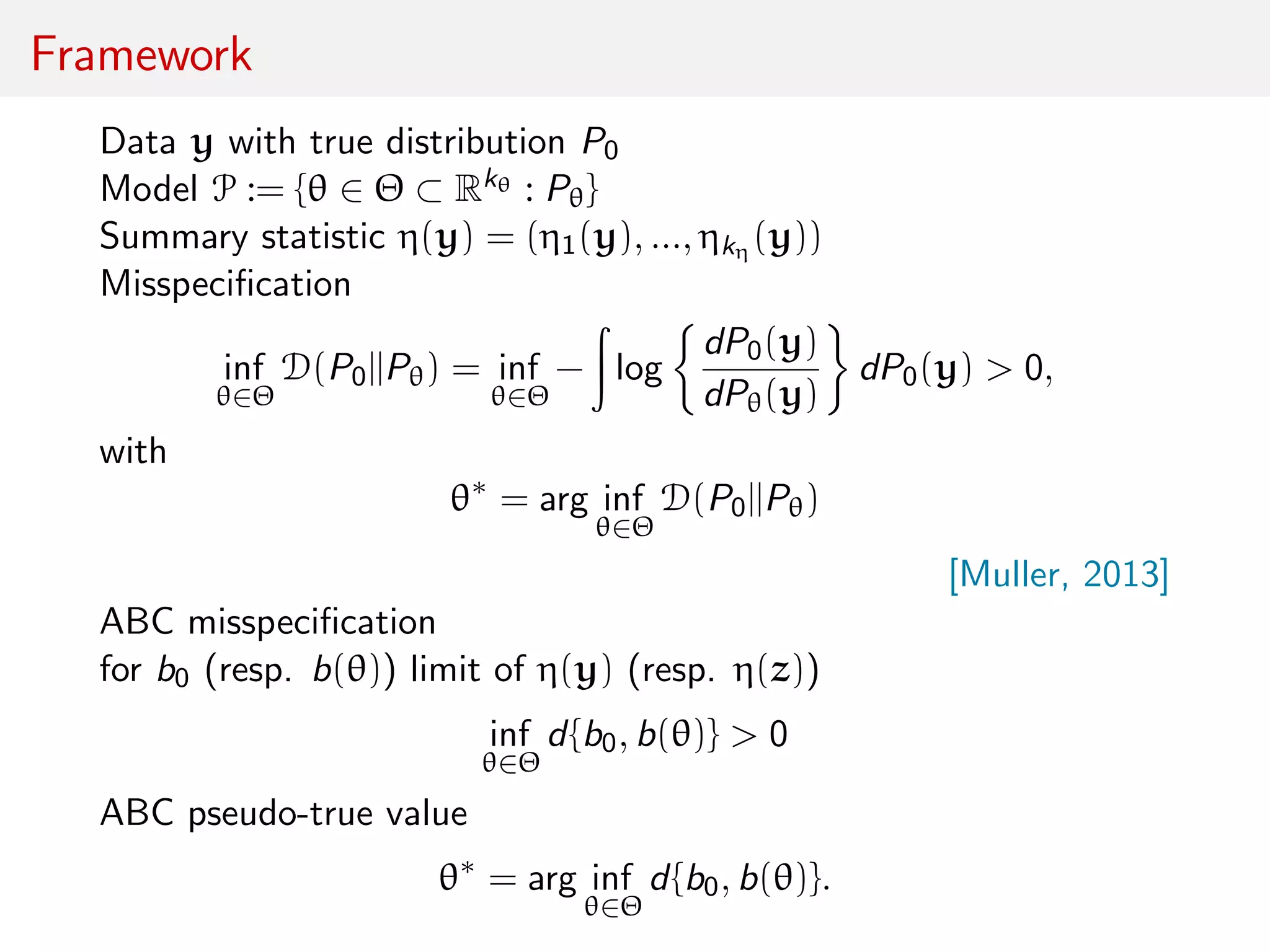 Framework
Data y with true distribution P0
Model P := {θ ∈ Θ ⊂ Rkθ : Pθ}
Summary statistic η(y) = (η1(y), ..., ηkη (y))
Misspeciﬁcation
inf
θ∈Θ
D(P0||Pθ) = inf
θ∈Θ
− log
dP0(y)
dPθ(y)
dP0(y) > 0,
with
θ∗
= arg inf
θ∈Θ
D(P0||Pθ)
[Muller, 2013]
ABC misspeciﬁcation
for b0 (resp. b(θ)) limit of η(y) (resp. η(z))
inf
θ∈Θ
d{b0, b(θ)} > 0
ABC pseudo-true value
θ∗
= arg inf
θ∈Θ
d{b0, b(θ)}.
 