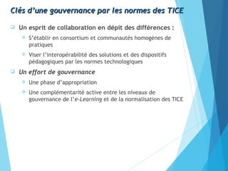 Clés d’une gouvernance par les normes des TICEClés d’une gouvernance par les normes des TICE
 Un esprit de collaboration en dépit des différences :
 S’établir en consortium et communautés homogènes de
pratiques
 Viser l’interopérabilité des solutions et des dispositifs
pédagogiques par les normes technologiques
 Un effort de gouvernance
 Une phase d’appropriation
 Une complémentarité active entre les niveaux de
gouvernance de l’e-Learning et de la normalisation des TICE
 