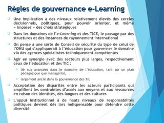 Règles de gouvernance e-LearningRègles de gouvernance e-Learning
 Une implication à des niveaux relativement élevés des cercles
décisionnels, politiques, pour pouvoir orienter, et même
« imposer » des choix stratégiques
 Dans les domaines de l’e-Learning et des TICE, le passage par des
structures et des instances de rayonnement international
 On pense à une sorte de Conseil de sécurité du type de celui de
l’ONU qui s’appliquerait à l’éducation pour gouverner le domaine
via des agences spécialisées techniquement compétentes
 Agir en synergie avec des secteurs plus larges, respectivement
ceux de l’éducation et des TIC :
 lié aux avancées dans le domaine de l’éducation, tant sur un plan
pédagogique que managérial,
 largement ancré dans la gouvernance des TIC
 Acceptation des disparités entre les acteurs participants qui
amplifient les contraintes d’accès aux moyens et aux ressources
en raison des identités, des langues et des cultures
 L’appui institutionnel à de hauts niveaux de responsabilités
politiques devient dès lors indispensable pour défendre cette
diversité
 