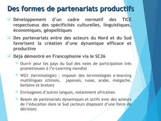 Des formes de partenariats productifsDes formes de partenariats productifs
 Développement d’un cadre normatif des TICE
respectueux des spécificités culturelles, linguistiques,
économiques, géopolitiques
 Des partenariats entre des acteurs du Nord et du Sud
favorisent la création d’une dynamique efficace et
productive
 Déjà démontré en Francophonie via le SC36
 Ouvrir pour les pays du Sud des voies de participation très
prometteuses à l’e-Learning mondial
 WG1 (terminologie) : imposer des terminologies e-learning
multilingues (chinois, japonais, russe, arabe, malgache,
berbère et breton)
 Envisageons d’autres langues, notamment africaines
 Besoin de partenariats dynamiques et actifs avec des acteurs
de l’éducation dans le Sud (acteurs disposant d’une force de
décision)
 