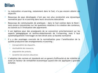 BilanBilan
 La maturation e-Learning, notamment dans le Sud, n’a pas encore atteint ses
objectifs
 Beaucoup de pays développés n’ont pas non plus enclenché une dynamique
normative pour le e-Learning dans leurs structures éducatives
 Beaucoup de communautés de pratiques – dans le Sud comme dans le Nord –
sont encore concentrées sur les questions relatives à la création des contenus,
au tutorat ou à l’évaluation des apprenants
 Il est légitime pour des enseignants de se concentrer prioritairement sur les
aspects pédagogiques et techno-rédactionnels de l’e-learning, mais il faut
systématiquement l’envisager en lien étroit avec sa facette normative
 Il y a des avantages concrets de la normalisation pour l’amélioration de la
qualité productive des enseignements e-Learning :
 Interopérabilité des dispositifs,
 réutilisabilité des ressources,
 adaptabilité des produits,
 durabilité des solutions éducatives
 L’adoption des normes et standards est un garant d’efficacité et de visibilité et
aussi un facteur de rentabilité économique quand elle est appliquée à grandes
échelles
 