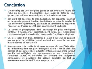 ConclusionConclusion
 L’e-learning est une discipline jeune et son évolution future est
riche en potentiels d’innovations mais aussi en défis de tous
genres : techniques, économiques, structurels et sociaux
 Dès qu’il est question de mondialisation, des rapports Nord/Sud
ou de développement durable, les différences entre le Nord et le
Sud en termes quantitatifs, qualitatifs et temporels au regard de
l’accès et de l’usage des TIC sont unanimement soulignés
 Le contexte pédagogique dans beaucoup de pays émergents
continue à fonctionner essentiellement selon des mécanismes
classiques malgré l’introduction massive de l’outil technologique
 Or, les études l’on bien démontré : l’outil à lui seul ne garantit
pas un gain de visibilité quand celle-ci est mesurée sur une
macro-échelle de rentabilité
 Nous restons très confiants et nous sommes sûr que l’éducation
et l’e-learning dans les pays émergents saura – par le biais des
normes et des référentiels éducatifs internationaux mais surtout
par l’action collégiale, les regroupements et les consortiums –
surmonter toutes les difficultés qui freinent une intégration
conséquente et égalitaire des acteurs éducatifs du Sud au
mouvement mondial de l’éducation pour tous.
 