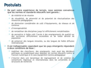 PostulatsPostulats
 De part notre expérience de terrain, nous sommes convaincus
que les normes et standards éducatifs sont garants :
 de visibilité et de réussite
 de réusabilité, de pérennité et de potentiel de réactualisation des
ressources pédagogiques
 de diminution considérable de coût d’équipements, de réseaux et de
contenus
 d’interopérabilité
 de rentabiliser des disciplines jusqu’ici difficilement rentabilisables
 de permettre à faible coût l’accès à des enseignements de qualité sur
des territoires difficilement accessibles et de faible densité de
population
 de préserver des langues minorées, ou des langues de faible diffusion
internationale
 Il est indispensable cependant que les pays émergents répondent
à deux conditions de base :
 mobiliser des chercheurs, des enseignants, mais aussi des décideurs
politiques ou académiques pour déployer les normes éducatifs contre la
fracture numérique et le sous équipement techno-pédagogique
 s’inscrire dans une dynamique de regroupement et de création de
consortiums régionaux et internationaux dans les universités et les
structures de recherche
 