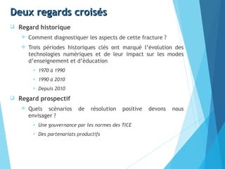 Deux regards croisésDeux regards croisés
 Regard historique
 Comment diagnostiquer les aspects de cette fracture ?
 Trois périodes historiques clés ont marqué l’évolution des
technologies numériques et de leur impact sur les modes
d’enseignement et d’éducation
 1970 à 1990 
 1990 à 2010 
 Depuis 2010 
 Regard prospectif
 Quels scénarios de résolution positive devons nous
envisager ?
 Une gouvernance par les normes des TICE
 Des partenariats productifs
 