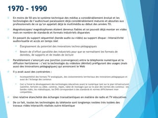 1970 - 19901970 - 1990
 En moins de 50 ans le système technique des médias a considérablement évolué et les
technologies de l’audiovisuel paraissaient déjà considérablement matures et abouties aux
professionnels de ce qu’on appelait déjà le multimédia au début des années 70.
 Magnétoscopes/ magnétophones étaient devenus fiables et on pouvait déjà monter en vidéo
mais en nombre de standards et formats industriels disparates
 En passant du support séquentiel (bande audio ou vidéo) au support disque : Interactivité
audiovisuelle et accès en temps réel
 Élargissement du potentiel des innovations techno-pédagogiques
 Besoin de d’effort parallèle des industriels pour que se normalisent les formats de
données, de supports et de modes de lecture
 Parallèlement s’amorçait une jonction (convergence) entre la téléphonie numérique et la
diffusion hertzienne : c’est la technologie du vidéotex (Minitel) préfigurant des usages (mais
aussi des innovations pédagogiques) qui annoncent le Web
 Il y avait aussi des contraintes :
 Incompatibilité des formats TV analogiques, des cloisonnements territoriaux des innovations pédagogiques et
aussi de l’échange des contenus
 Ceci a freiné le développement des technologies éducatives avant le numérique tant sur le plan infrastructurel
(satellite, hertzien ou câble, caméras, régies, table de montage) que sur le plan des normes des contenus : les
bandes vidéo, les vidéodisques, les DVD correspondant à des standards et normes difficilement inter
compatibles.
 Une relative étanchéité des échanges transatlantiques en matière de radio et TV éducatives
 De ce fait, toutes les technologies du télétexte sont longtemps restées très isolées des
travaux vidéo interactifs réalisés outre-Atlantique
 