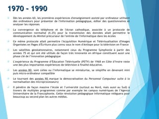 1970 - 19901970 - 1990
 Dès les années 60, les premières expériences d'enseignement assisté par ordinateur utilisent
des ordinateurs pour présenter de l'information pédagogique, éditer des questionnaires et
analyser les réponses
 La convergence du téléphone et de l'écran cathodique, associée à un protocole de
communication normalisé (X.25) pour la transmission des données allait permettre le
développement du Minitel précurseur de l'entrée de l'informatique dans les écoles
 Ce même protocole allait permettre l'Acquisition Numérique et Télévisualisation d'Images
Organisées en Pages d'Écriture plus connu sous le nom d'Antiope pour la télévision en France
 Les satellites géostationnaires, notamment ceux du Programme Symphonie à partir des
années 75 et qui ont été utilisés de façon très innovante en Afrique constituent aussi une
phase clé de l’innovation pédagogique
 L'expérience du Programme d’Éducation Télévisuelle (PETV) de 1968 en Côte d’Ivoire reste
une des plus importantes expériences de télévision à finalité éducative.
 Les années 80, sont celles ou l’informatique se miniaturise, se simplifie en devenant mini
puis micro-ordinateur compatible
 Le tournant des années 90 marque la démocratisation du Personnal Computeur suite à la
normalisation des microprocesseurs)
 Il pénètre de façon massive l’école et l’université (surtout au Nord, mais aussi au Sud) à
travers de multiples programmes comme par exemple les campus numériques de l’Agence
Universitaire de la Francophonie. Cette révolution pédagogique informatique relèguera pour
beaucoup au second plan les autres médias.
 